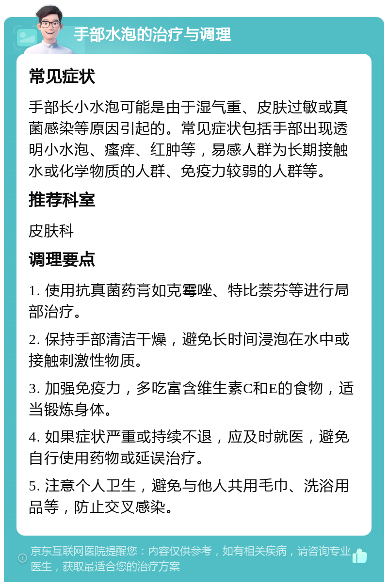 手部水泡的治疗与调理 常见症状 手部长小水泡可能是由于湿气重、皮肤过敏或真菌感染等原因引起的。常见症状包括手部出现透明小水泡、瘙痒、红肿等，易感人群为长期接触水或化学物质的人群、免疫力较弱的人群等。 推荐科室 皮肤科 调理要点 1. 使用抗真菌药膏如克霉唑、特比萘芬等进行局部治疗。 2. 保持手部清洁干燥，避免长时间浸泡在水中或接触刺激性物质。 3. 加强免疫力，多吃富含维生素C和E的食物，适当锻炼身体。 4. 如果症状严重或持续不退，应及时就医，避免自行使用药物或延误治疗。 5. 注意个人卫生，避免与他人共用毛巾、洗浴用品等，防止交叉感染。