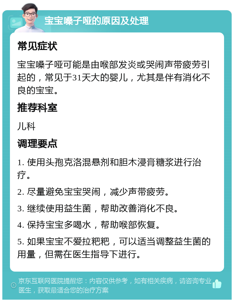 宝宝嗓子哑的原因及处理 常见症状 宝宝嗓子哑可能是由喉部发炎或哭闹声带疲劳引起的，常见于31天大的婴儿，尤其是伴有消化不良的宝宝。 推荐科室 儿科 调理要点 1. 使用头孢克洛混悬剂和胆木浸膏糖浆进行治疗。 2. 尽量避免宝宝哭闹，减少声带疲劳。 3. 继续使用益生菌，帮助改善消化不良。 4. 保持宝宝多喝水，帮助喉部恢复。 5. 如果宝宝不爱拉粑粑，可以适当调整益生菌的用量，但需在医生指导下进行。