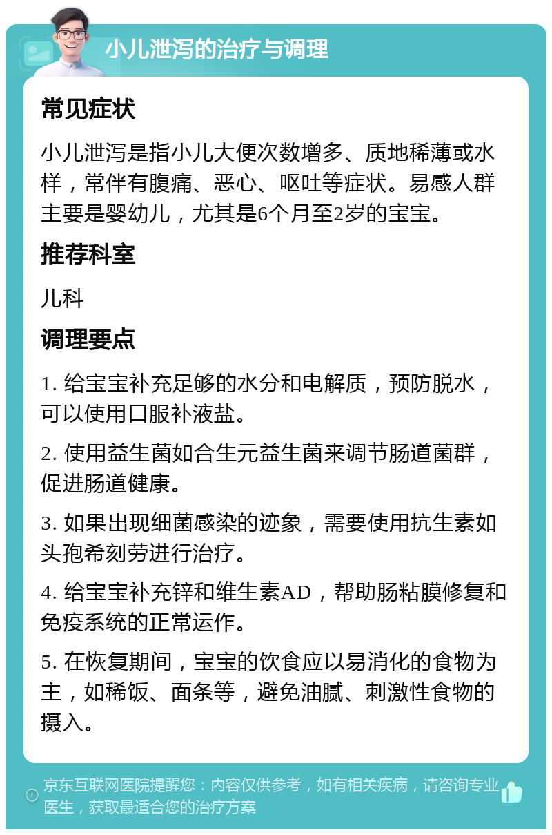 小儿泄泻的治疗与调理 常见症状 小儿泄泻是指小儿大便次数增多、质地稀薄或水样，常伴有腹痛、恶心、呕吐等症状。易感人群主要是婴幼儿，尤其是6个月至2岁的宝宝。 推荐科室 儿科 调理要点 1. 给宝宝补充足够的水分和电解质，预防脱水，可以使用口服补液盐。 2. 使用益生菌如合生元益生菌来调节肠道菌群，促进肠道健康。 3. 如果出现细菌感染的迹象，需要使用抗生素如头孢希刻劳进行治疗。 4. 给宝宝补充锌和维生素AD，帮助肠粘膜修复和免疫系统的正常运作。 5. 在恢复期间，宝宝的饮食应以易消化的食物为主，如稀饭、面条等，避免油腻、刺激性食物的摄入。