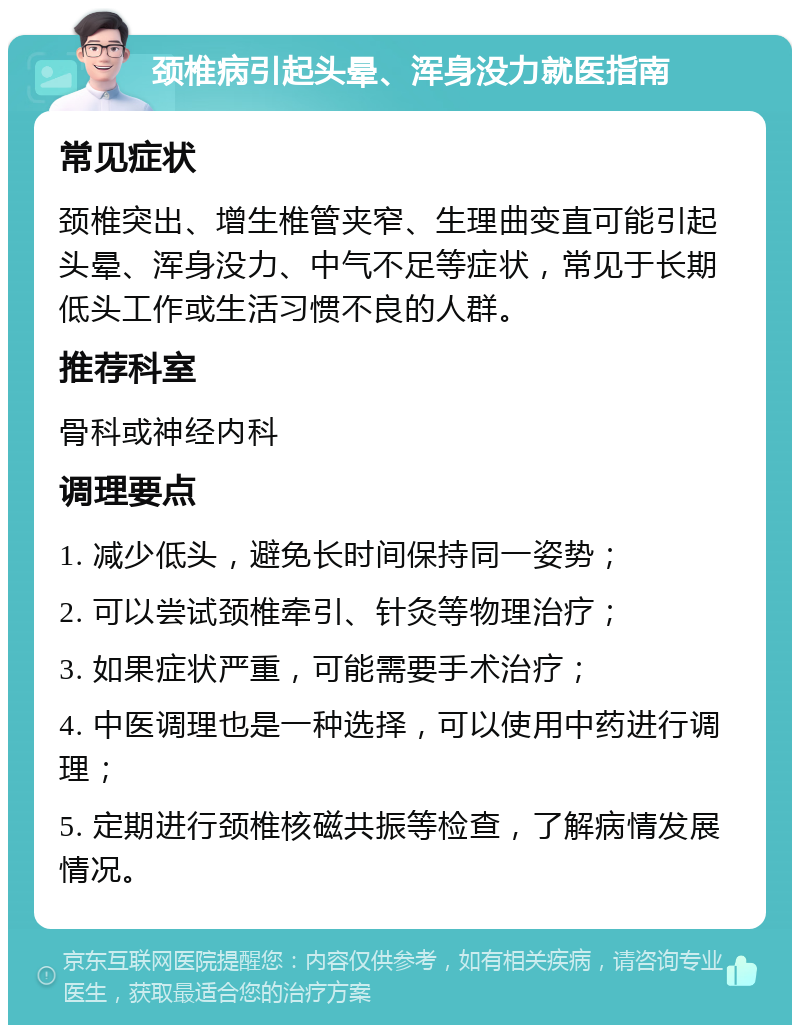 颈椎病引起头晕、浑身没力就医指南 常见症状 颈椎突出、增生椎管夹窄、生理曲变直可能引起头晕、浑身没力、中气不足等症状，常见于长期低头工作或生活习惯不良的人群。 推荐科室 骨科或神经内科 调理要点 1. 减少低头，避免长时间保持同一姿势； 2. 可以尝试颈椎牵引、针灸等物理治疗； 3. 如果症状严重，可能需要手术治疗； 4. 中医调理也是一种选择，可以使用中药进行调理； 5. 定期进行颈椎核磁共振等检查，了解病情发展情况。