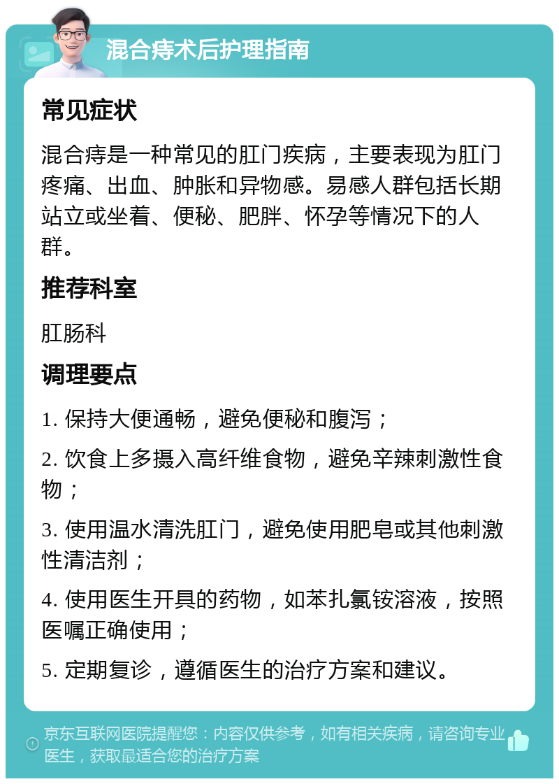 混合痔术后护理指南 常见症状 混合痔是一种常见的肛门疾病，主要表现为肛门疼痛、出血、肿胀和异物感。易感人群包括长期站立或坐着、便秘、肥胖、怀孕等情况下的人群。 推荐科室 肛肠科 调理要点 1. 保持大便通畅，避免便秘和腹泻； 2. 饮食上多摄入高纤维食物，避免辛辣刺激性食物； 3. 使用温水清洗肛门，避免使用肥皂或其他刺激性清洁剂； 4. 使用医生开具的药物，如苯扎氯铵溶液，按照医嘱正确使用； 5. 定期复诊，遵循医生的治疗方案和建议。