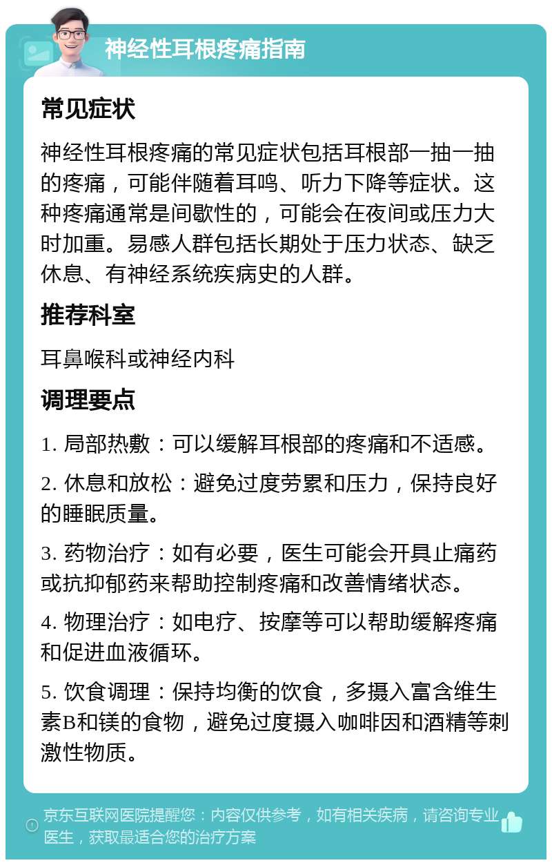 神经性耳根疼痛指南 常见症状 神经性耳根疼痛的常见症状包括耳根部一抽一抽的疼痛，可能伴随着耳鸣、听力下降等症状。这种疼痛通常是间歇性的，可能会在夜间或压力大时加重。易感人群包括长期处于压力状态、缺乏休息、有神经系统疾病史的人群。 推荐科室 耳鼻喉科或神经内科 调理要点 1. 局部热敷：可以缓解耳根部的疼痛和不适感。 2. 休息和放松：避免过度劳累和压力，保持良好的睡眠质量。 3. 药物治疗：如有必要，医生可能会开具止痛药或抗抑郁药来帮助控制疼痛和改善情绪状态。 4. 物理治疗：如电疗、按摩等可以帮助缓解疼痛和促进血液循环。 5. 饮食调理：保持均衡的饮食，多摄入富含维生素B和镁的食物，避免过度摄入咖啡因和酒精等刺激性物质。