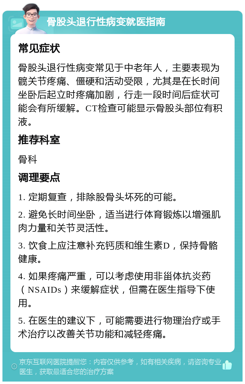 骨股头退行性病变就医指南 常见症状 骨股头退行性病变常见于中老年人，主要表现为髋关节疼痛、僵硬和活动受限，尤其是在长时间坐卧后起立时疼痛加剧，行走一段时间后症状可能会有所缓解。CT检查可能显示骨股头部位有积液。 推荐科室 骨科 调理要点 1. 定期复查，排除股骨头坏死的可能。 2. 避免长时间坐卧，适当进行体育锻炼以增强肌肉力量和关节灵活性。 3. 饮食上应注意补充钙质和维生素D，保持骨骼健康。 4. 如果疼痛严重，可以考虑使用非甾体抗炎药（NSAIDs）来缓解症状，但需在医生指导下使用。 5. 在医生的建议下，可能需要进行物理治疗或手术治疗以改善关节功能和减轻疼痛。