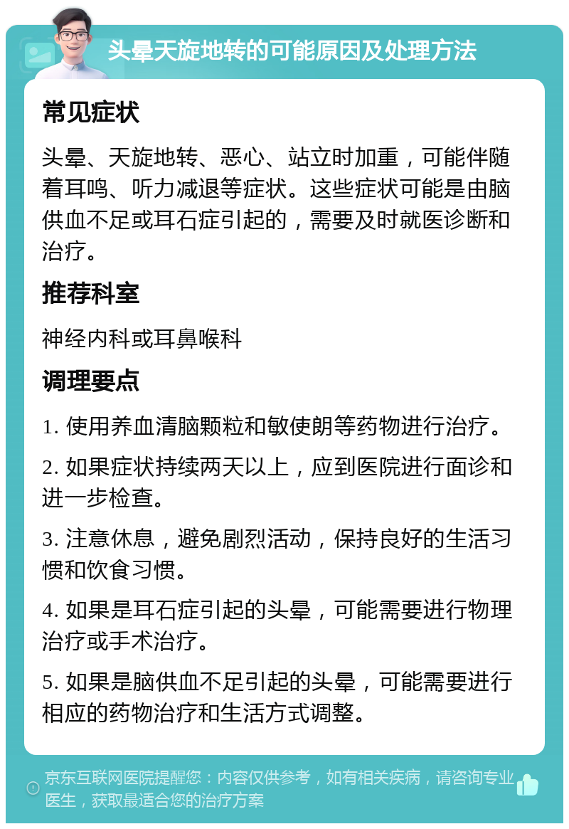 头晕天旋地转的可能原因及处理方法 常见症状 头晕、天旋地转、恶心、站立时加重，可能伴随着耳鸣、听力减退等症状。这些症状可能是由脑供血不足或耳石症引起的，需要及时就医诊断和治疗。 推荐科室 神经内科或耳鼻喉科 调理要点 1. 使用养血清脑颗粒和敏使朗等药物进行治疗。 2. 如果症状持续两天以上，应到医院进行面诊和进一步检查。 3. 注意休息，避免剧烈活动，保持良好的生活习惯和饮食习惯。 4. 如果是耳石症引起的头晕，可能需要进行物理治疗或手术治疗。 5. 如果是脑供血不足引起的头晕，可能需要进行相应的药物治疗和生活方式调整。