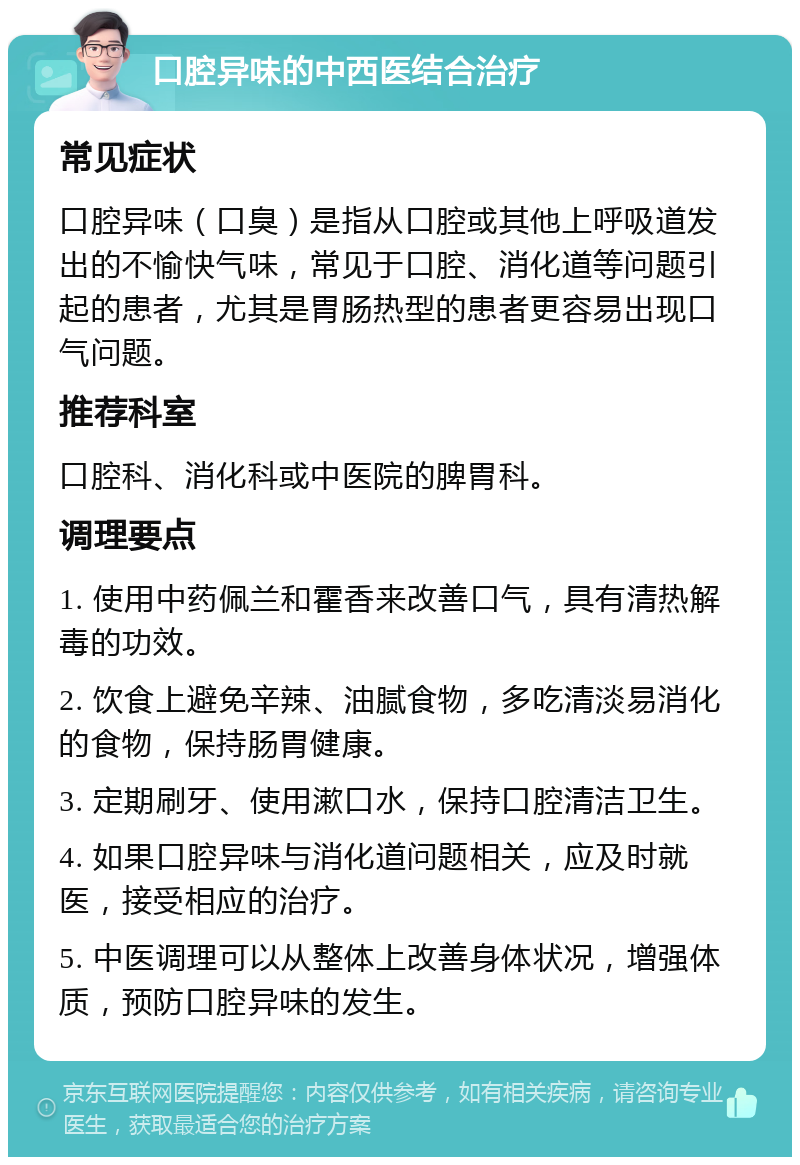 口腔异味的中西医结合治疗 常见症状 口腔异味（口臭）是指从口腔或其他上呼吸道发出的不愉快气味，常见于口腔、消化道等问题引起的患者，尤其是胃肠热型的患者更容易出现口气问题。 推荐科室 口腔科、消化科或中医院的脾胃科。 调理要点 1. 使用中药佩兰和霍香来改善口气，具有清热解毒的功效。 2. 饮食上避免辛辣、油腻食物，多吃清淡易消化的食物，保持肠胃健康。 3. 定期刷牙、使用漱口水，保持口腔清洁卫生。 4. 如果口腔异味与消化道问题相关，应及时就医，接受相应的治疗。 5. 中医调理可以从整体上改善身体状况，增强体质，预防口腔异味的发生。