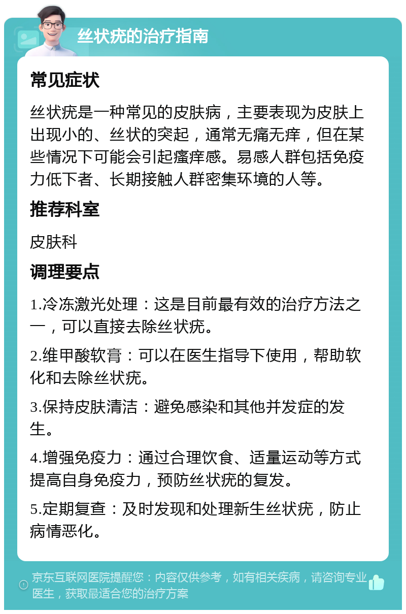 丝状疣的治疗指南 常见症状 丝状疣是一种常见的皮肤病，主要表现为皮肤上出现小的、丝状的突起，通常无痛无痒，但在某些情况下可能会引起瘙痒感。易感人群包括免疫力低下者、长期接触人群密集环境的人等。 推荐科室 皮肤科 调理要点 1.冷冻激光处理：这是目前最有效的治疗方法之一，可以直接去除丝状疣。 2.维甲酸软膏：可以在医生指导下使用，帮助软化和去除丝状疣。 3.保持皮肤清洁：避免感染和其他并发症的发生。 4.增强免疫力：通过合理饮食、适量运动等方式提高自身免疫力，预防丝状疣的复发。 5.定期复查：及时发现和处理新生丝状疣，防止病情恶化。