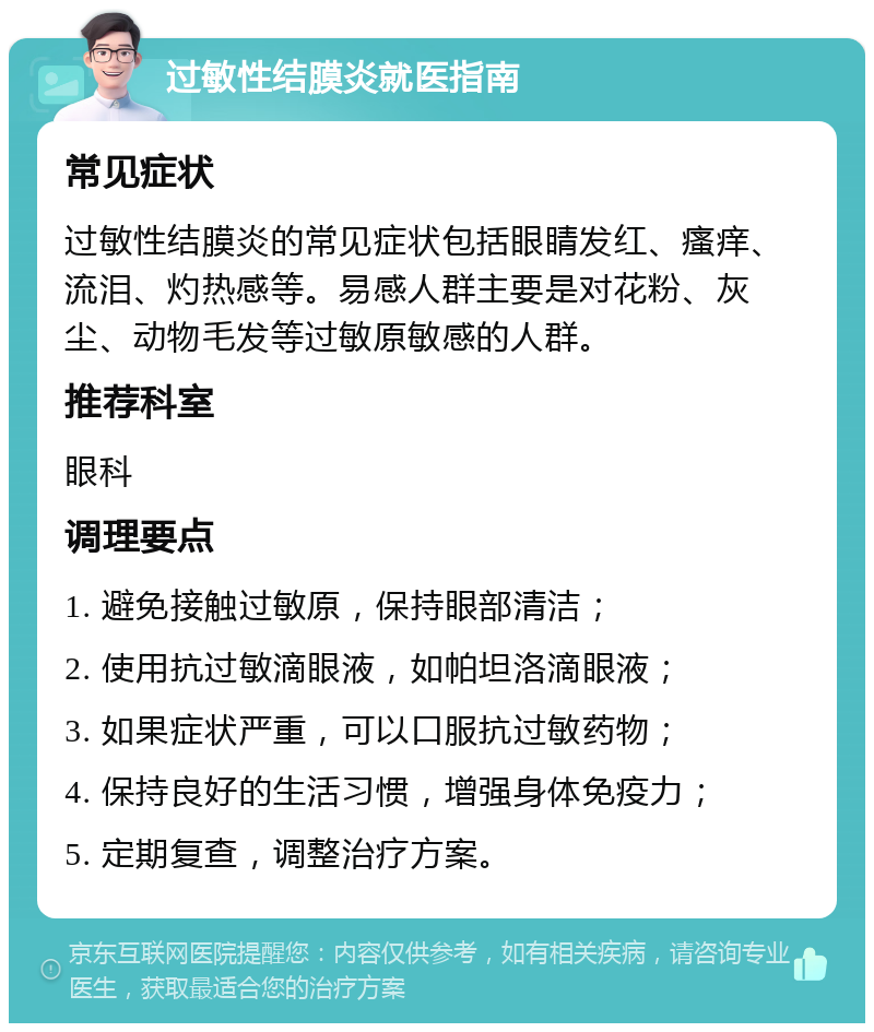 过敏性结膜炎就医指南 常见症状 过敏性结膜炎的常见症状包括眼睛发红、瘙痒、流泪、灼热感等。易感人群主要是对花粉、灰尘、动物毛发等过敏原敏感的人群。 推荐科室 眼科 调理要点 1. 避免接触过敏原，保持眼部清洁； 2. 使用抗过敏滴眼液，如帕坦洛滴眼液； 3. 如果症状严重，可以口服抗过敏药物； 4. 保持良好的生活习惯，增强身体免疫力； 5. 定期复查，调整治疗方案。