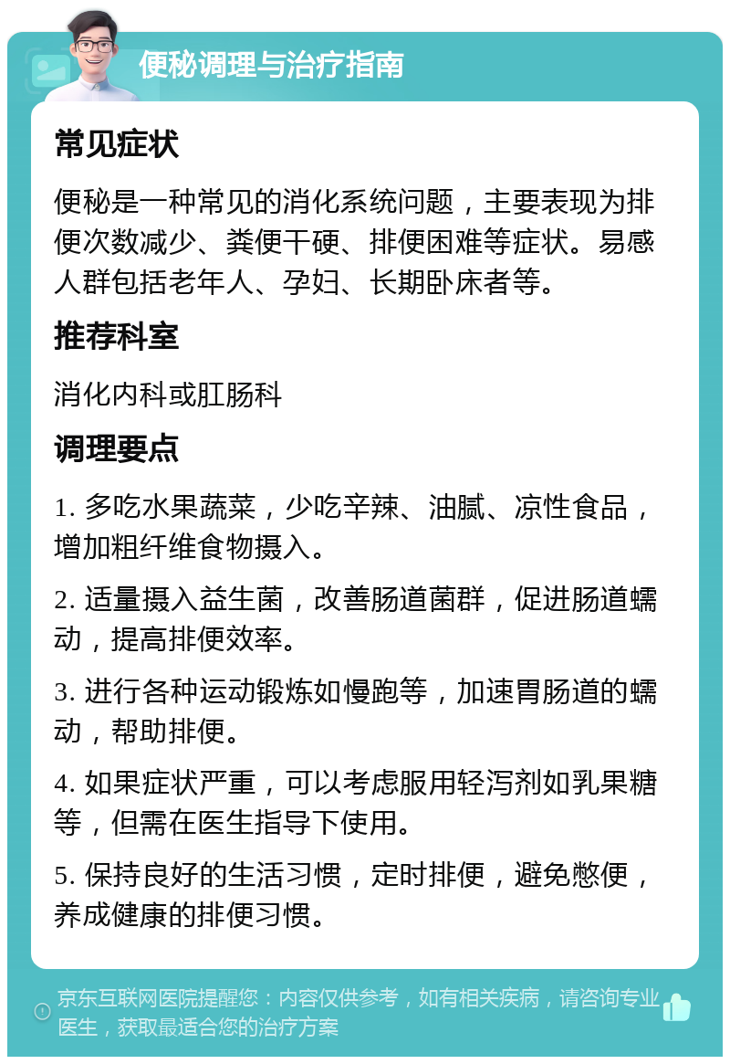 便秘调理与治疗指南 常见症状 便秘是一种常见的消化系统问题，主要表现为排便次数减少、粪便干硬、排便困难等症状。易感人群包括老年人、孕妇、长期卧床者等。 推荐科室 消化内科或肛肠科 调理要点 1. 多吃水果蔬菜，少吃辛辣、油腻、凉性食品，增加粗纤维食物摄入。 2. 适量摄入益生菌，改善肠道菌群，促进肠道蠕动，提高排便效率。 3. 进行各种运动锻炼如慢跑等，加速胃肠道的蠕动，帮助排便。 4. 如果症状严重，可以考虑服用轻泻剂如乳果糖等，但需在医生指导下使用。 5. 保持良好的生活习惯，定时排便，避免憋便，养成健康的排便习惯。