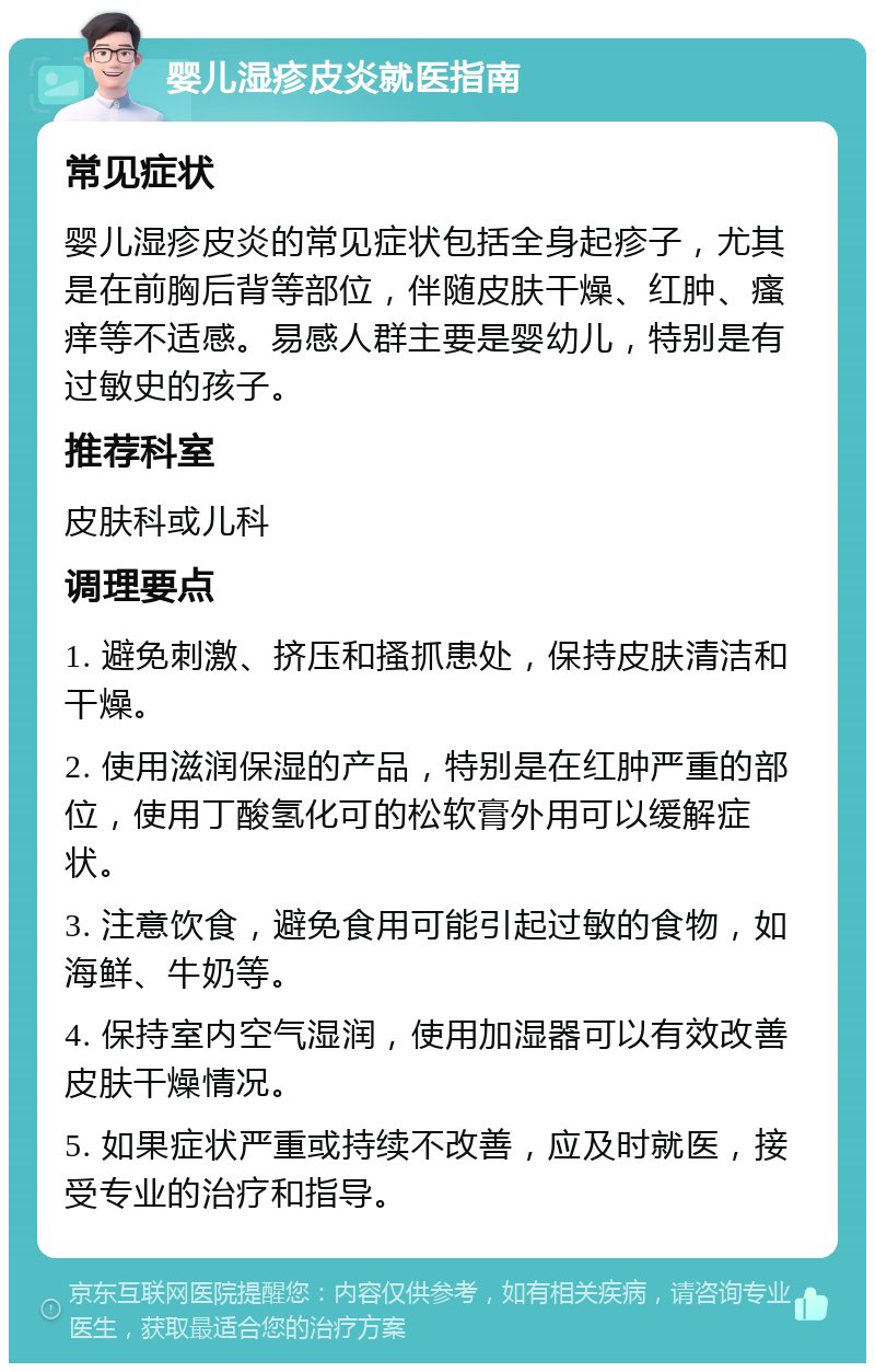 婴儿湿疹皮炎就医指南 常见症状 婴儿湿疹皮炎的常见症状包括全身起疹子，尤其是在前胸后背等部位，伴随皮肤干燥、红肿、瘙痒等不适感。易感人群主要是婴幼儿，特别是有过敏史的孩子。 推荐科室 皮肤科或儿科 调理要点 1. 避免刺激、挤压和搔抓患处，保持皮肤清洁和干燥。 2. 使用滋润保湿的产品，特别是在红肿严重的部位，使用丁酸氢化可的松软膏外用可以缓解症状。 3. 注意饮食，避免食用可能引起过敏的食物，如海鲜、牛奶等。 4. 保持室内空气湿润，使用加湿器可以有效改善皮肤干燥情况。 5. 如果症状严重或持续不改善，应及时就医，接受专业的治疗和指导。