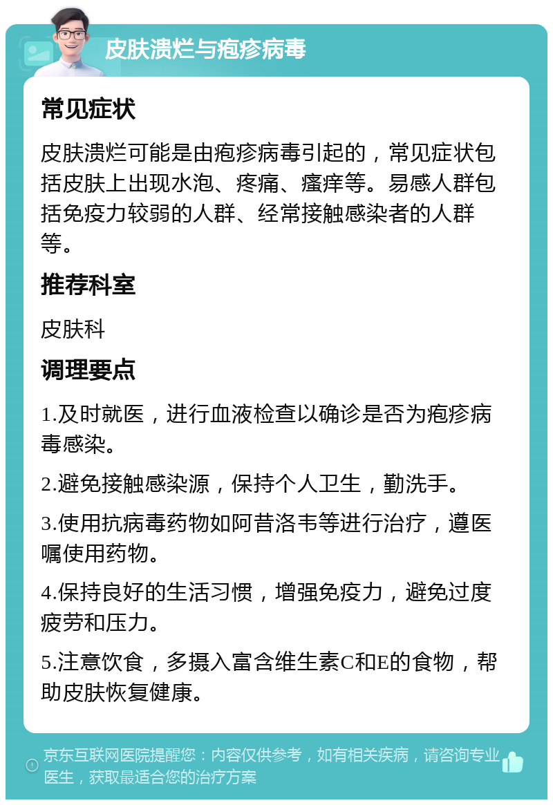 皮肤溃烂与疱疹病毒 常见症状 皮肤溃烂可能是由疱疹病毒引起的，常见症状包括皮肤上出现水泡、疼痛、瘙痒等。易感人群包括免疫力较弱的人群、经常接触感染者的人群等。 推荐科室 皮肤科 调理要点 1.及时就医，进行血液检查以确诊是否为疱疹病毒感染。 2.避免接触感染源，保持个人卫生，勤洗手。 3.使用抗病毒药物如阿昔洛韦等进行治疗，遵医嘱使用药物。 4.保持良好的生活习惯，增强免疫力，避免过度疲劳和压力。 5.注意饮食，多摄入富含维生素C和E的食物，帮助皮肤恢复健康。