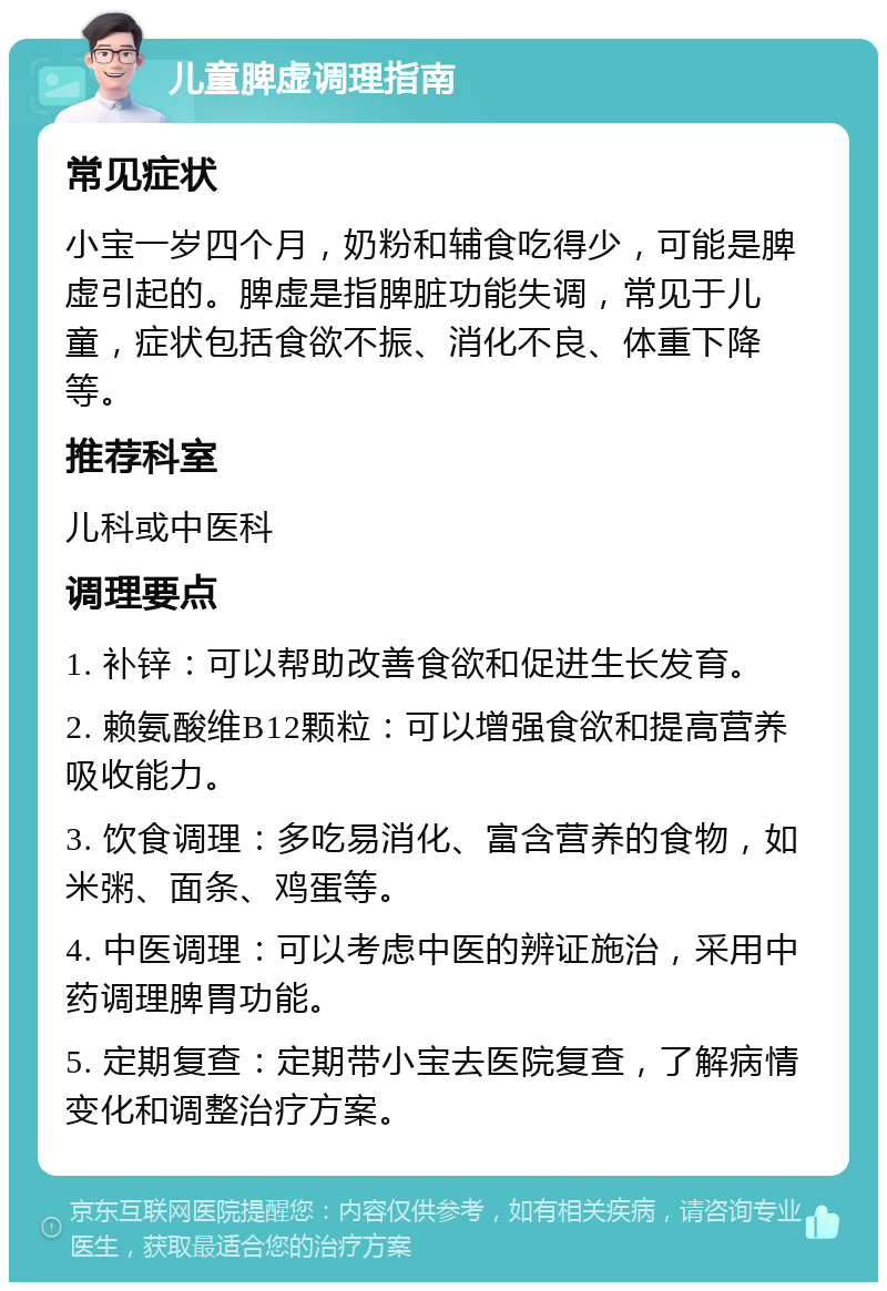 儿童脾虚调理指南 常见症状 小宝一岁四个月，奶粉和辅食吃得少，可能是脾虚引起的。脾虚是指脾脏功能失调，常见于儿童，症状包括食欲不振、消化不良、体重下降等。 推荐科室 儿科或中医科 调理要点 1. 补锌：可以帮助改善食欲和促进生长发育。 2. 赖氨酸维B12颗粒：可以增强食欲和提高营养吸收能力。 3. 饮食调理：多吃易消化、富含营养的食物，如米粥、面条、鸡蛋等。 4. 中医调理：可以考虑中医的辨证施治，采用中药调理脾胃功能。 5. 定期复查：定期带小宝去医院复查，了解病情变化和调整治疗方案。