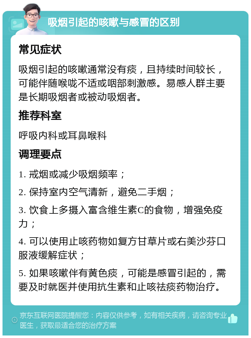 吸烟引起的咳嗽与感冒的区别 常见症状 吸烟引起的咳嗽通常没有痰，且持续时间较长，可能伴随喉咙不适或咽部刺激感。易感人群主要是长期吸烟者或被动吸烟者。 推荐科室 呼吸内科或耳鼻喉科 调理要点 1. 戒烟或减少吸烟频率； 2. 保持室内空气清新，避免二手烟； 3. 饮食上多摄入富含维生素C的食物，增强免疫力； 4. 可以使用止咳药物如复方甘草片或右美沙芬口服液缓解症状； 5. 如果咳嗽伴有黄色痰，可能是感冒引起的，需要及时就医并使用抗生素和止咳祛痰药物治疗。