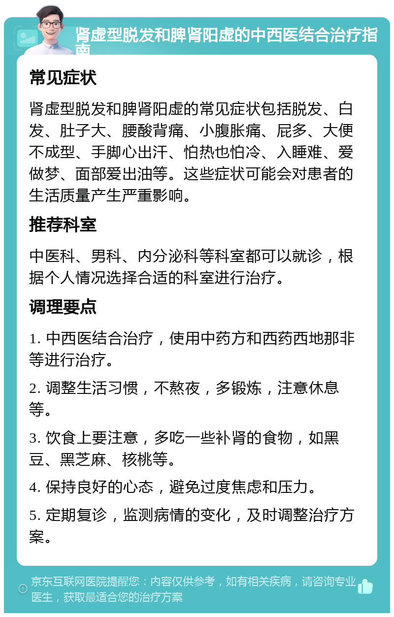 肾虚型脱发和脾肾阳虚的中西医结合治疗指南 常见症状 肾虚型脱发和脾肾阳虚的常见症状包括脱发、白发、肚子大、腰酸背痛、小腹胀痛、屁多、大便不成型、手脚心出汗、怕热也怕冷、入睡难、爱做梦、面部爱出油等。这些症状可能会对患者的生活质量产生严重影响。 推荐科室 中医科、男科、内分泌科等科室都可以就诊，根据个人情况选择合适的科室进行治疗。 调理要点 1. 中西医结合治疗，使用中药方和西药西地那非等进行治疗。 2. 调整生活习惯，不熬夜，多锻炼，注意休息等。 3. 饮食上要注意，多吃一些补肾的食物，如黑豆、黑芝麻、核桃等。 4. 保持良好的心态，避免过度焦虑和压力。 5. 定期复诊，监测病情的变化，及时调整治疗方案。