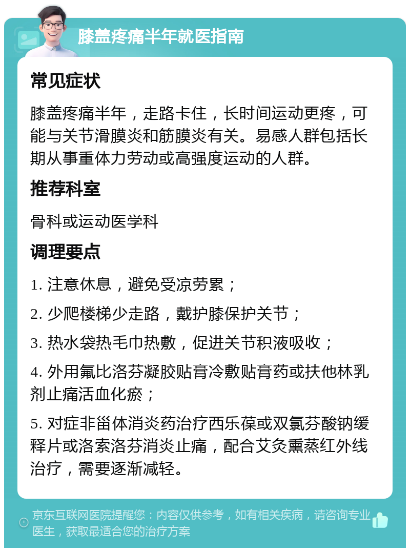 膝盖疼痛半年就医指南 常见症状 膝盖疼痛半年，走路卡住，长时间运动更疼，可能与关节滑膜炎和筋膜炎有关。易感人群包括长期从事重体力劳动或高强度运动的人群。 推荐科室 骨科或运动医学科 调理要点 1. 注意休息，避免受凉劳累； 2. 少爬楼梯少走路，戴护膝保护关节； 3. 热水袋热毛巾热敷，促进关节积液吸收； 4. 外用氟比洛芬凝胶贴膏冷敷贴膏药或扶他林乳剂止痛活血化瘀； 5. 对症非甾体消炎药治疗西乐葆或双氯芬酸钠缓释片或洛索洛芬消炎止痛，配合艾灸熏蒸红外线治疗，需要逐渐减轻。