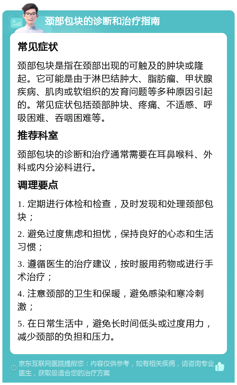 颈部包块的诊断和治疗指南 常见症状 颈部包块是指在颈部出现的可触及的肿块或隆起。它可能是由于淋巴结肿大、脂肪瘤、甲状腺疾病、肌肉或软组织的发育问题等多种原因引起的。常见症状包括颈部肿块、疼痛、不适感、呼吸困难、吞咽困难等。 推荐科室 颈部包块的诊断和治疗通常需要在耳鼻喉科、外科或内分泌科进行。 调理要点 1. 定期进行体检和检查，及时发现和处理颈部包块； 2. 避免过度焦虑和担忧，保持良好的心态和生活习惯； 3. 遵循医生的治疗建议，按时服用药物或进行手术治疗； 4. 注意颈部的卫生和保暖，避免感染和寒冷刺激； 5. 在日常生活中，避免长时间低头或过度用力，减少颈部的负担和压力。