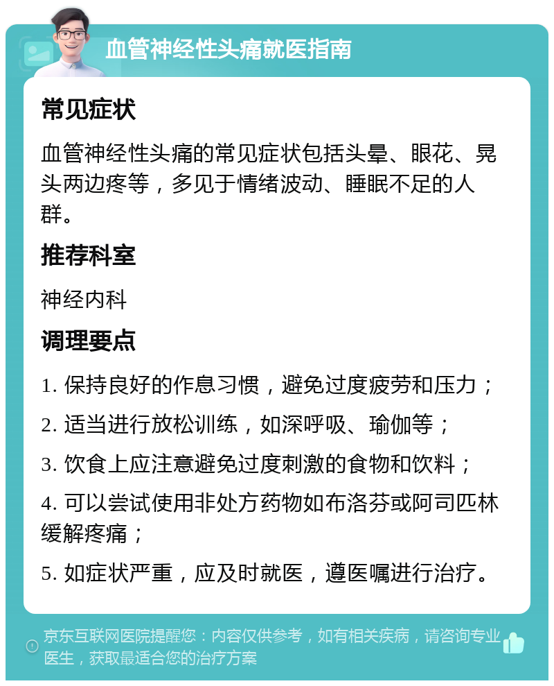 血管神经性头痛就医指南 常见症状 血管神经性头痛的常见症状包括头晕、眼花、晃头两边疼等，多见于情绪波动、睡眠不足的人群。 推荐科室 神经内科 调理要点 1. 保持良好的作息习惯，避免过度疲劳和压力； 2. 适当进行放松训练，如深呼吸、瑜伽等； 3. 饮食上应注意避免过度刺激的食物和饮料； 4. 可以尝试使用非处方药物如布洛芬或阿司匹林缓解疼痛； 5. 如症状严重，应及时就医，遵医嘱进行治疗。