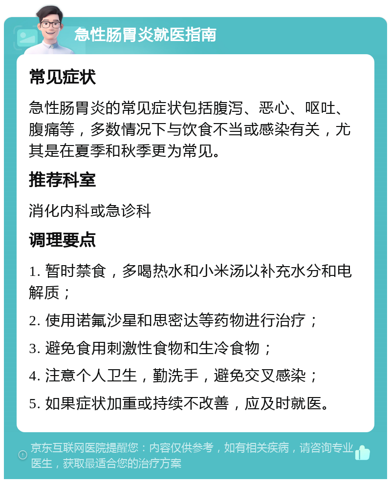 急性肠胃炎就医指南 常见症状 急性肠胃炎的常见症状包括腹泻、恶心、呕吐、腹痛等，多数情况下与饮食不当或感染有关，尤其是在夏季和秋季更为常见。 推荐科室 消化内科或急诊科 调理要点 1. 暂时禁食，多喝热水和小米汤以补充水分和电解质； 2. 使用诺氟沙星和思密达等药物进行治疗； 3. 避免食用刺激性食物和生冷食物； 4. 注意个人卫生，勤洗手，避免交叉感染； 5. 如果症状加重或持续不改善，应及时就医。