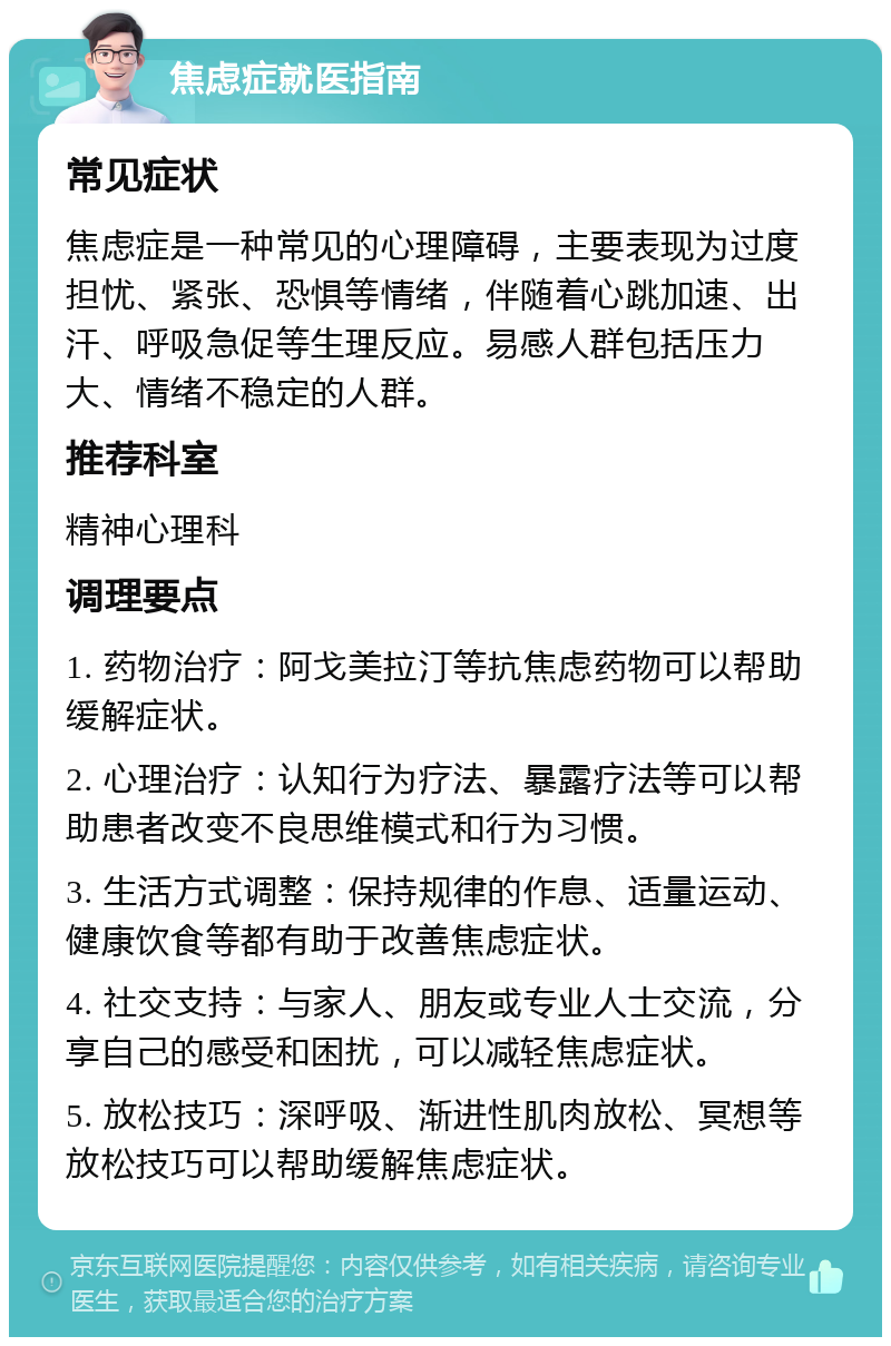 焦虑症就医指南 常见症状 焦虑症是一种常见的心理障碍，主要表现为过度担忧、紧张、恐惧等情绪，伴随着心跳加速、出汗、呼吸急促等生理反应。易感人群包括压力大、情绪不稳定的人群。 推荐科室 精神心理科 调理要点 1. 药物治疗：阿戈美拉汀等抗焦虑药物可以帮助缓解症状。 2. 心理治疗：认知行为疗法、暴露疗法等可以帮助患者改变不良思维模式和行为习惯。 3. 生活方式调整：保持规律的作息、适量运动、健康饮食等都有助于改善焦虑症状。 4. 社交支持：与家人、朋友或专业人士交流，分享自己的感受和困扰，可以减轻焦虑症状。 5. 放松技巧：深呼吸、渐进性肌肉放松、冥想等放松技巧可以帮助缓解焦虑症状。