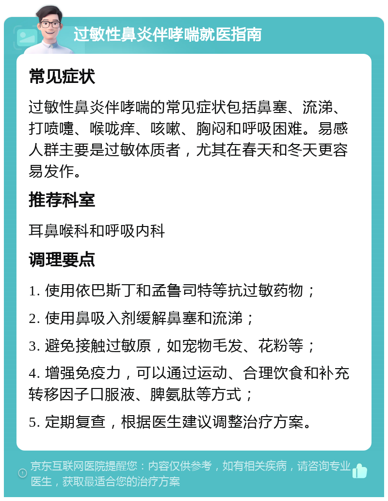 过敏性鼻炎伴哮喘就医指南 常见症状 过敏性鼻炎伴哮喘的常见症状包括鼻塞、流涕、打喷嚏、喉咙痒、咳嗽、胸闷和呼吸困难。易感人群主要是过敏体质者，尤其在春天和冬天更容易发作。 推荐科室 耳鼻喉科和呼吸内科 调理要点 1. 使用依巴斯丁和孟鲁司特等抗过敏药物； 2. 使用鼻吸入剂缓解鼻塞和流涕； 3. 避免接触过敏原，如宠物毛发、花粉等； 4. 增强免疫力，可以通过运动、合理饮食和补充转移因子口服液、脾氨肽等方式； 5. 定期复查，根据医生建议调整治疗方案。