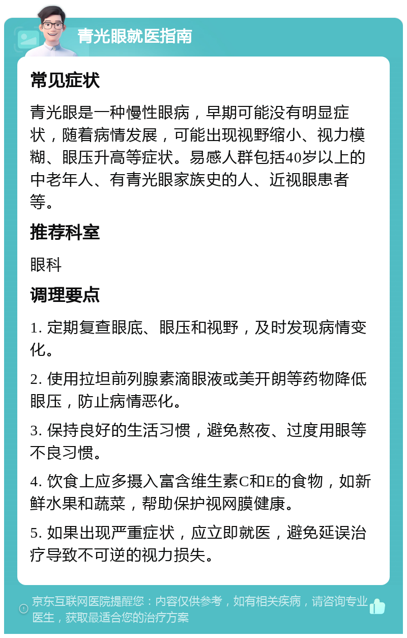 青光眼就医指南 常见症状 青光眼是一种慢性眼病，早期可能没有明显症状，随着病情发展，可能出现视野缩小、视力模糊、眼压升高等症状。易感人群包括40岁以上的中老年人、有青光眼家族史的人、近视眼患者等。 推荐科室 眼科 调理要点 1. 定期复查眼底、眼压和视野，及时发现病情变化。 2. 使用拉坦前列腺素滴眼液或美开朗等药物降低眼压，防止病情恶化。 3. 保持良好的生活习惯，避免熬夜、过度用眼等不良习惯。 4. 饮食上应多摄入富含维生素C和E的食物，如新鲜水果和蔬菜，帮助保护视网膜健康。 5. 如果出现严重症状，应立即就医，避免延误治疗导致不可逆的视力损失。