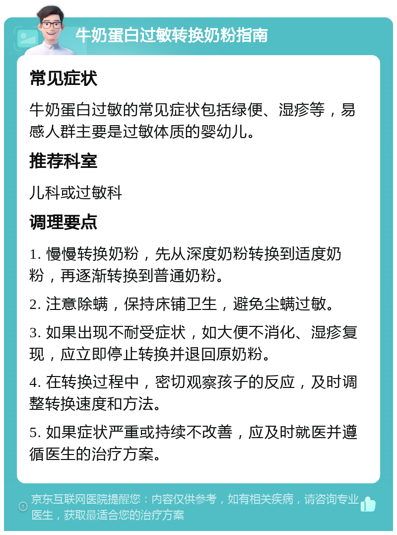 牛奶蛋白过敏转换奶粉指南 常见症状 牛奶蛋白过敏的常见症状包括绿便、湿疹等，易感人群主要是过敏体质的婴幼儿。 推荐科室 儿科或过敏科 调理要点 1. 慢慢转换奶粉，先从深度奶粉转换到适度奶粉，再逐渐转换到普通奶粉。 2. 注意除螨，保持床铺卫生，避免尘螨过敏。 3. 如果出现不耐受症状，如大便不消化、湿疹复现，应立即停止转换并退回原奶粉。 4. 在转换过程中，密切观察孩子的反应，及时调整转换速度和方法。 5. 如果症状严重或持续不改善，应及时就医并遵循医生的治疗方案。