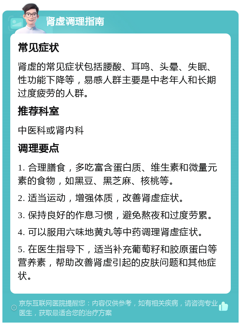 肾虚调理指南 常见症状 肾虚的常见症状包括腰酸、耳鸣、头晕、失眠、性功能下降等，易感人群主要是中老年人和长期过度疲劳的人群。 推荐科室 中医科或肾内科 调理要点 1. 合理膳食，多吃富含蛋白质、维生素和微量元素的食物，如黑豆、黑芝麻、核桃等。 2. 适当运动，增强体质，改善肾虚症状。 3. 保持良好的作息习惯，避免熬夜和过度劳累。 4. 可以服用六味地黄丸等中药调理肾虚症状。 5. 在医生指导下，适当补充葡萄籽和胶原蛋白等营养素，帮助改善肾虚引起的皮肤问题和其他症状。