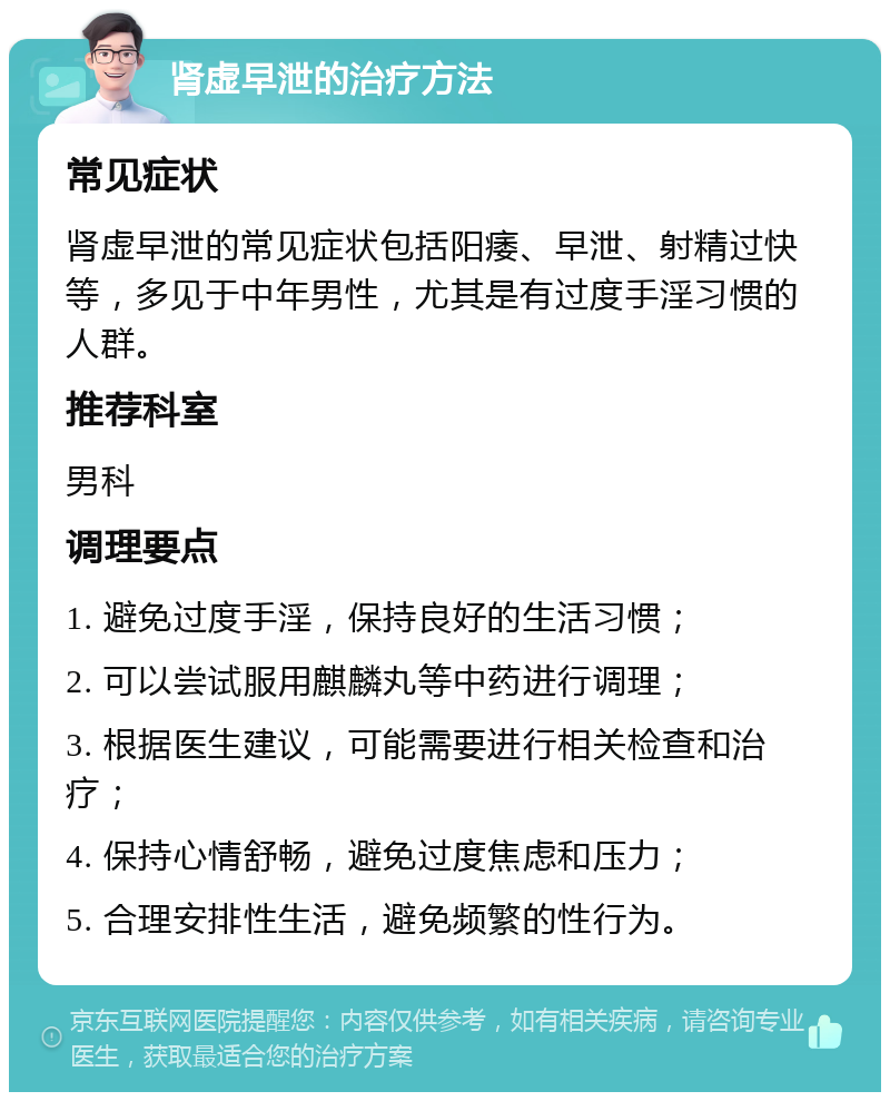 肾虚早泄的治疗方法 常见症状 肾虚早泄的常见症状包括阳痿、早泄、射精过快等，多见于中年男性，尤其是有过度手淫习惯的人群。 推荐科室 男科 调理要点 1. 避免过度手淫，保持良好的生活习惯； 2. 可以尝试服用麒麟丸等中药进行调理； 3. 根据医生建议，可能需要进行相关检查和治疗； 4. 保持心情舒畅，避免过度焦虑和压力； 5. 合理安排性生活，避免频繁的性行为。