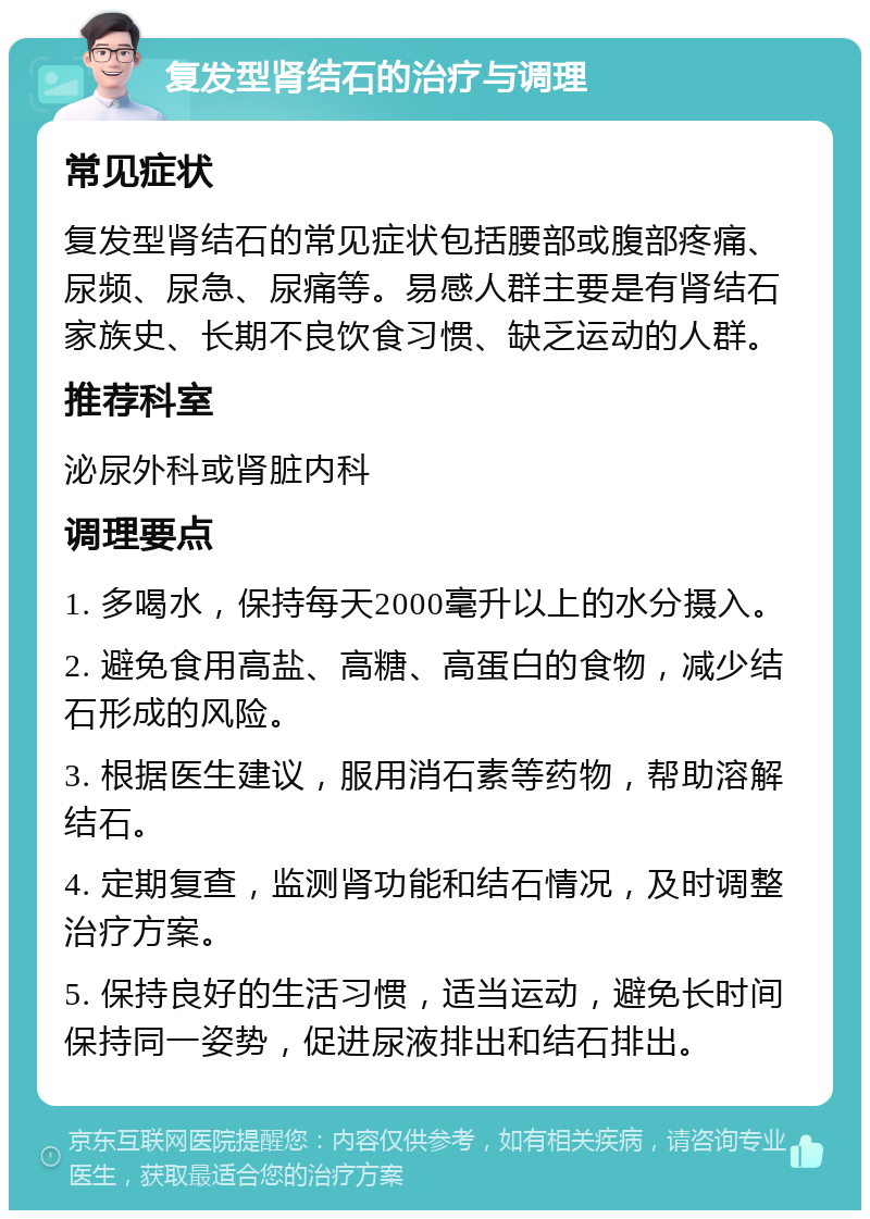 复发型肾结石的治疗与调理 常见症状 复发型肾结石的常见症状包括腰部或腹部疼痛、尿频、尿急、尿痛等。易感人群主要是有肾结石家族史、长期不良饮食习惯、缺乏运动的人群。 推荐科室 泌尿外科或肾脏内科 调理要点 1. 多喝水，保持每天2000毫升以上的水分摄入。 2. 避免食用高盐、高糖、高蛋白的食物，减少结石形成的风险。 3. 根据医生建议，服用消石素等药物，帮助溶解结石。 4. 定期复查，监测肾功能和结石情况，及时调整治疗方案。 5. 保持良好的生活习惯，适当运动，避免长时间保持同一姿势，促进尿液排出和结石排出。