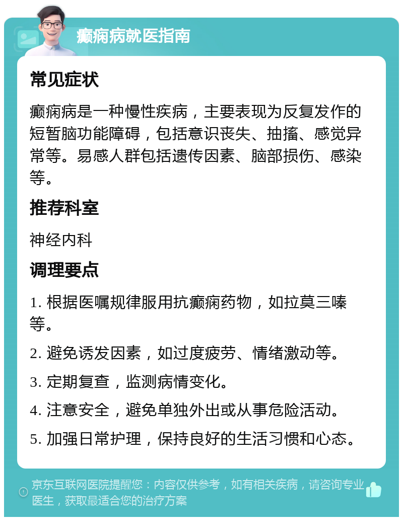 癫痫病就医指南 常见症状 癫痫病是一种慢性疾病，主要表现为反复发作的短暂脑功能障碍，包括意识丧失、抽搐、感觉异常等。易感人群包括遗传因素、脑部损伤、感染等。 推荐科室 神经内科 调理要点 1. 根据医嘱规律服用抗癫痫药物，如拉莫三嗪等。 2. 避免诱发因素，如过度疲劳、情绪激动等。 3. 定期复查，监测病情变化。 4. 注意安全，避免单独外出或从事危险活动。 5. 加强日常护理，保持良好的生活习惯和心态。