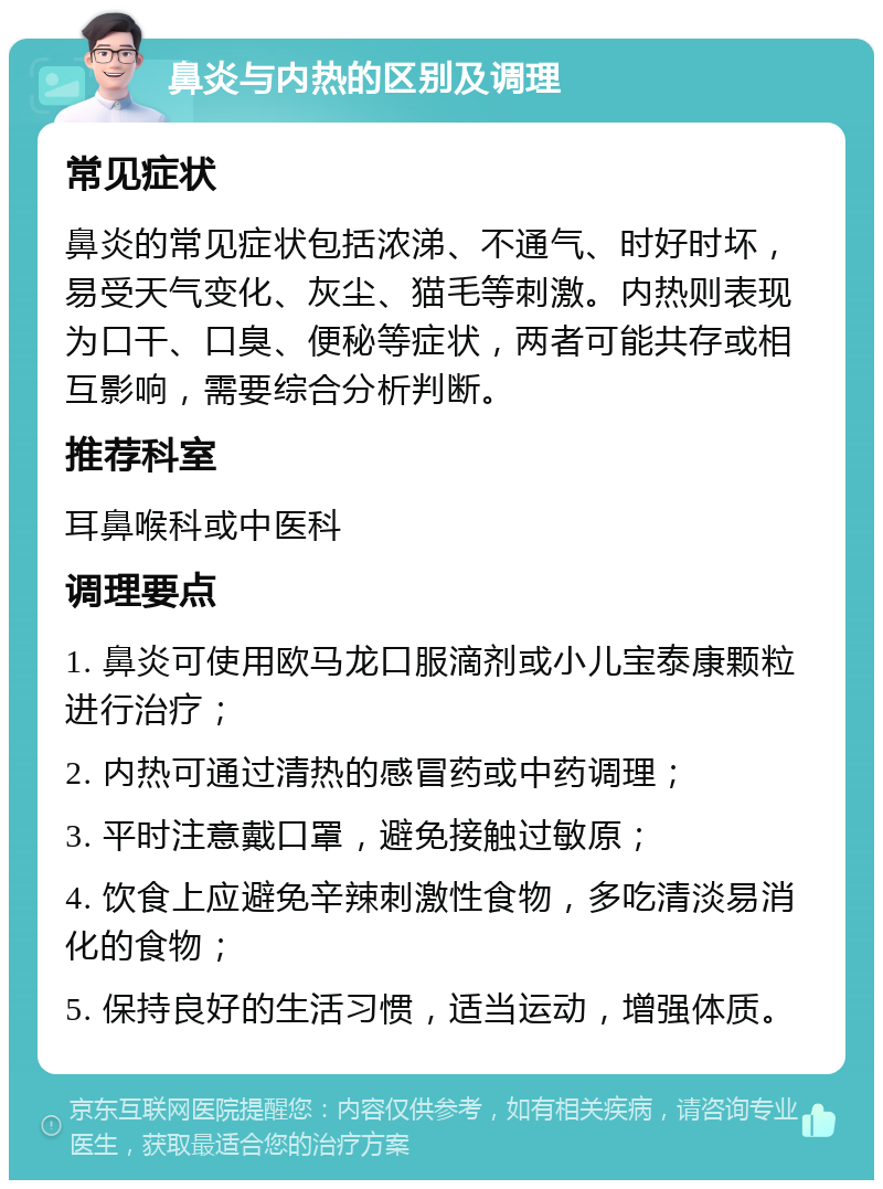 鼻炎与内热的区别及调理 常见症状 鼻炎的常见症状包括浓涕、不通气、时好时坏，易受天气变化、灰尘、猫毛等刺激。内热则表现为口干、口臭、便秘等症状，两者可能共存或相互影响，需要综合分析判断。 推荐科室 耳鼻喉科或中医科 调理要点 1. 鼻炎可使用欧马龙口服滴剂或小儿宝泰康颗粒进行治疗； 2. 内热可通过清热的感冒药或中药调理； 3. 平时注意戴口罩，避免接触过敏原； 4. 饮食上应避免辛辣刺激性食物，多吃清淡易消化的食物； 5. 保持良好的生活习惯，适当运动，增强体质。