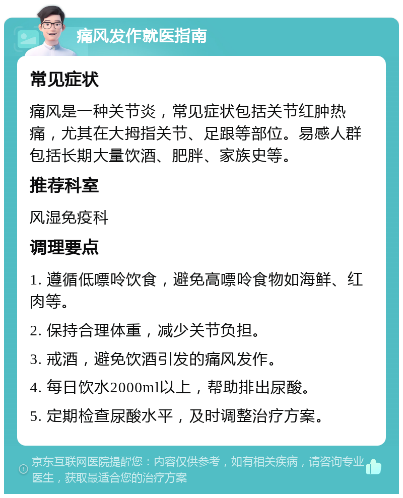 痛风发作就医指南 常见症状 痛风是一种关节炎，常见症状包括关节红肿热痛，尤其在大拇指关节、足跟等部位。易感人群包括长期大量饮酒、肥胖、家族史等。 推荐科室 风湿免疫科 调理要点 1. 遵循低嘌呤饮食，避免高嘌呤食物如海鲜、红肉等。 2. 保持合理体重，减少关节负担。 3. 戒酒，避免饮酒引发的痛风发作。 4. 每日饮水2000ml以上，帮助排出尿酸。 5. 定期检查尿酸水平，及时调整治疗方案。