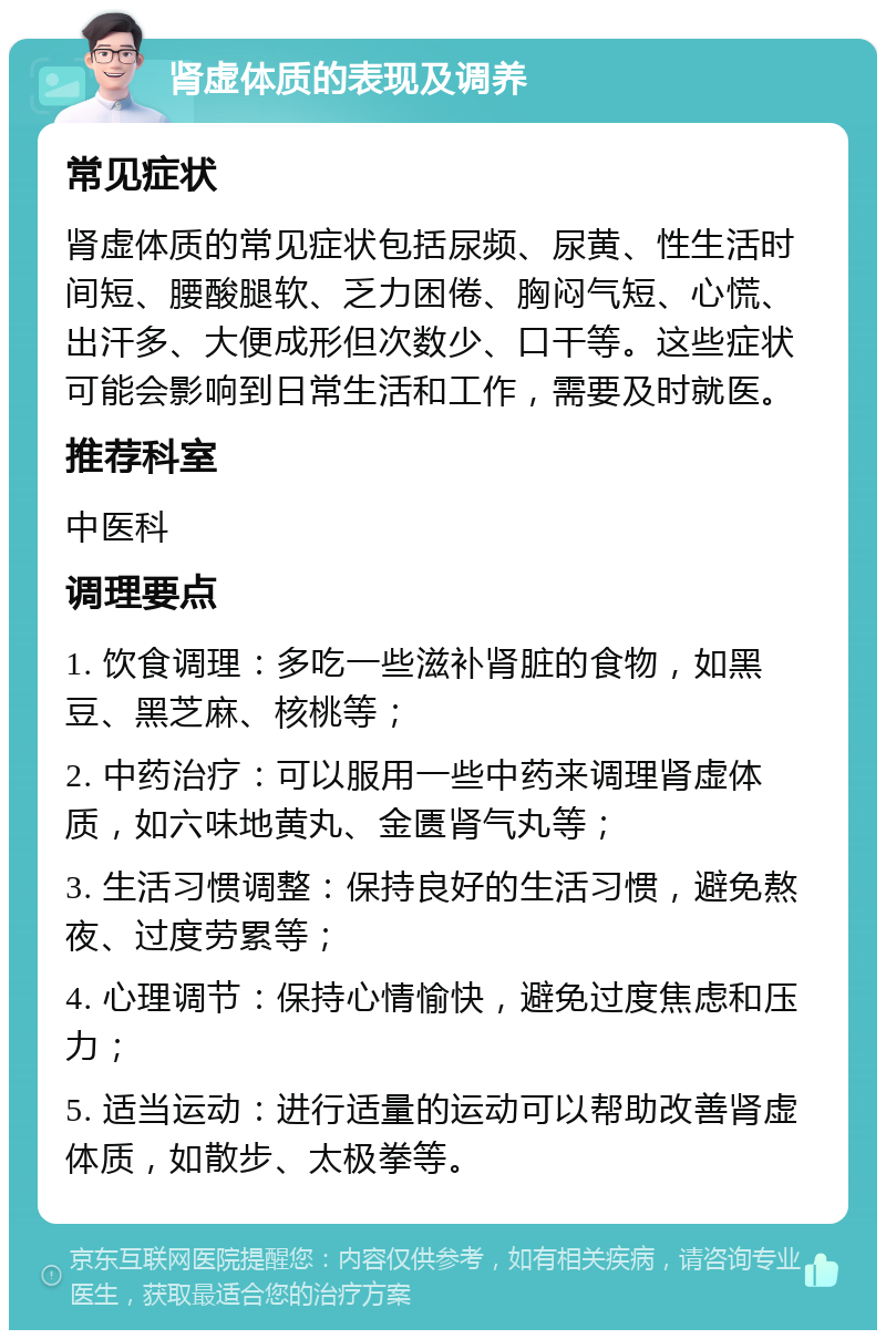 肾虚体质的表现及调养 常见症状 肾虚体质的常见症状包括尿频、尿黄、性生活时间短、腰酸腿软、乏力困倦、胸闷气短、心慌、出汗多、大便成形但次数少、口干等。这些症状可能会影响到日常生活和工作，需要及时就医。 推荐科室 中医科 调理要点 1. 饮食调理：多吃一些滋补肾脏的食物，如黑豆、黑芝麻、核桃等； 2. 中药治疗：可以服用一些中药来调理肾虚体质，如六味地黄丸、金匮肾气丸等； 3. 生活习惯调整：保持良好的生活习惯，避免熬夜、过度劳累等； 4. 心理调节：保持心情愉快，避免过度焦虑和压力； 5. 适当运动：进行适量的运动可以帮助改善肾虚体质，如散步、太极拳等。