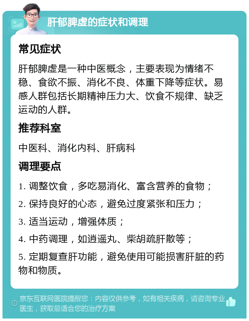 肝郁脾虚的症状和调理 常见症状 肝郁脾虚是一种中医概念，主要表现为情绪不稳、食欲不振、消化不良、体重下降等症状。易感人群包括长期精神压力大、饮食不规律、缺乏运动的人群。 推荐科室 中医科、消化内科、肝病科 调理要点 1. 调整饮食，多吃易消化、富含营养的食物； 2. 保持良好的心态，避免过度紧张和压力； 3. 适当运动，增强体质； 4. 中药调理，如逍遥丸、柴胡疏肝散等； 5. 定期复查肝功能，避免使用可能损害肝脏的药物和物质。