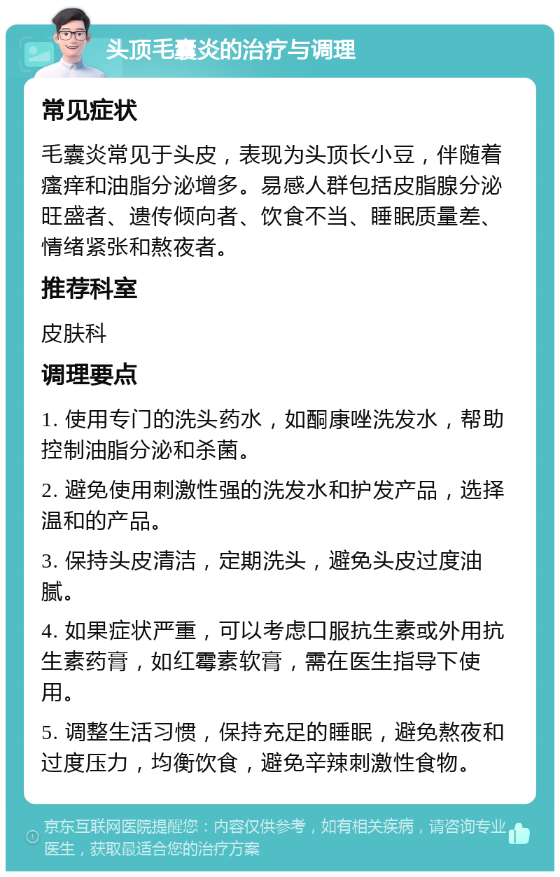 头顶毛囊炎的治疗与调理 常见症状 毛囊炎常见于头皮，表现为头顶长小豆，伴随着瘙痒和油脂分泌增多。易感人群包括皮脂腺分泌旺盛者、遗传倾向者、饮食不当、睡眠质量差、情绪紧张和熬夜者。 推荐科室 皮肤科 调理要点 1. 使用专门的洗头药水，如酮康唑洗发水，帮助控制油脂分泌和杀菌。 2. 避免使用刺激性强的洗发水和护发产品，选择温和的产品。 3. 保持头皮清洁，定期洗头，避免头皮过度油腻。 4. 如果症状严重，可以考虑口服抗生素或外用抗生素药膏，如红霉素软膏，需在医生指导下使用。 5. 调整生活习惯，保持充足的睡眠，避免熬夜和过度压力，均衡饮食，避免辛辣刺激性食物。