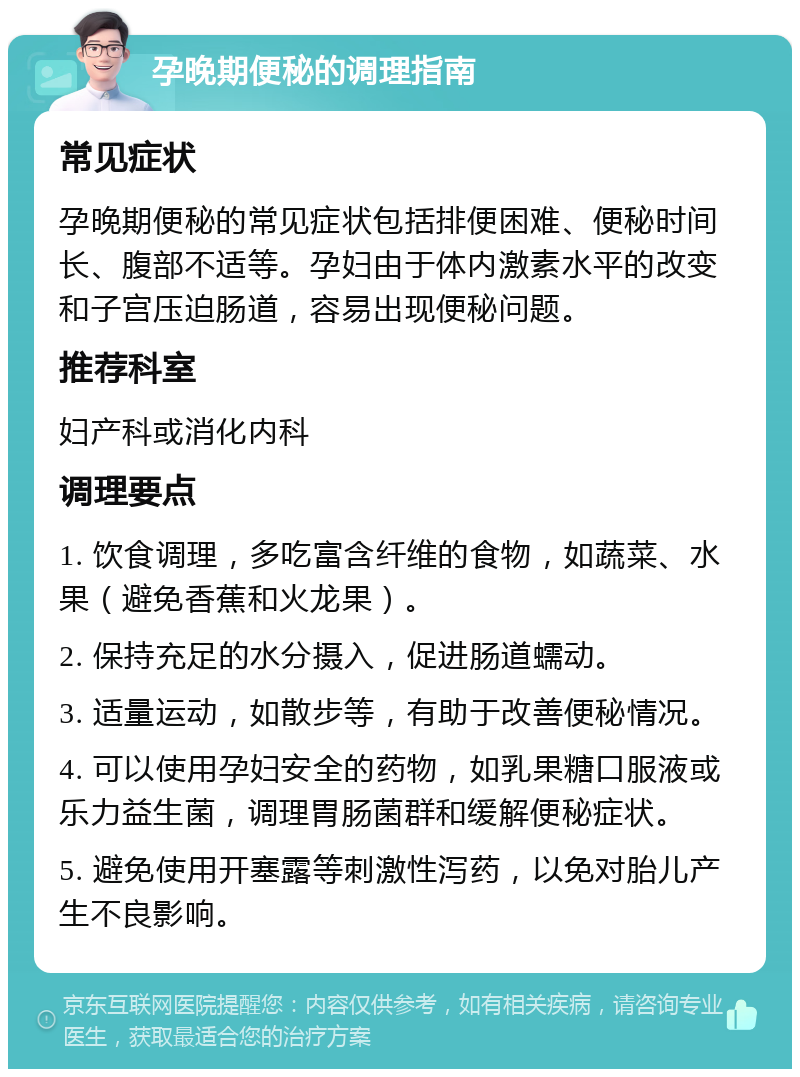 孕晚期便秘的调理指南 常见症状 孕晚期便秘的常见症状包括排便困难、便秘时间长、腹部不适等。孕妇由于体内激素水平的改变和子宫压迫肠道，容易出现便秘问题。 推荐科室 妇产科或消化内科 调理要点 1. 饮食调理，多吃富含纤维的食物，如蔬菜、水果（避免香蕉和火龙果）。 2. 保持充足的水分摄入，促进肠道蠕动。 3. 适量运动，如散步等，有助于改善便秘情况。 4. 可以使用孕妇安全的药物，如乳果糖口服液或乐力益生菌，调理胃肠菌群和缓解便秘症状。 5. 避免使用开塞露等刺激性泻药，以免对胎儿产生不良影响。