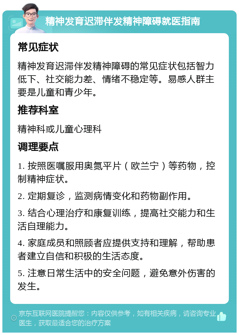 精神发育迟滞伴发精神障碍就医指南 常见症状 精神发育迟滞伴发精神障碍的常见症状包括智力低下、社交能力差、情绪不稳定等。易感人群主要是儿童和青少年。 推荐科室 精神科或儿童心理科 调理要点 1. 按照医嘱服用奥氮平片（欧兰宁）等药物，控制精神症状。 2. 定期复诊，监测病情变化和药物副作用。 3. 结合心理治疗和康复训练，提高社交能力和生活自理能力。 4. 家庭成员和照顾者应提供支持和理解，帮助患者建立自信和积极的生活态度。 5. 注意日常生活中的安全问题，避免意外伤害的发生。