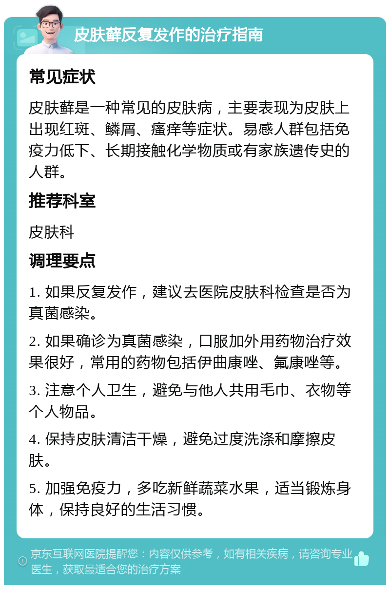 皮肤藓反复发作的治疗指南 常见症状 皮肤藓是一种常见的皮肤病，主要表现为皮肤上出现红斑、鳞屑、瘙痒等症状。易感人群包括免疫力低下、长期接触化学物质或有家族遗传史的人群。 推荐科室 皮肤科 调理要点 1. 如果反复发作，建议去医院皮肤科检查是否为真菌感染。 2. 如果确诊为真菌感染，口服加外用药物治疗效果很好，常用的药物包括伊曲康唑、氟康唑等。 3. 注意个人卫生，避免与他人共用毛巾、衣物等个人物品。 4. 保持皮肤清洁干燥，避免过度洗涤和摩擦皮肤。 5. 加强免疫力，多吃新鲜蔬菜水果，适当锻炼身体，保持良好的生活习惯。