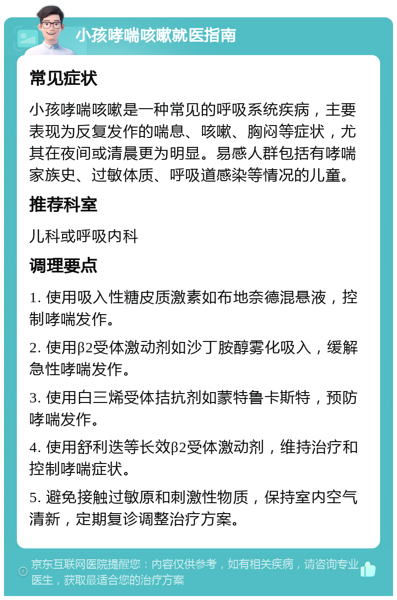 小孩哮喘咳嗽就医指南 常见症状 小孩哮喘咳嗽是一种常见的呼吸系统疾病，主要表现为反复发作的喘息、咳嗽、胸闷等症状，尤其在夜间或清晨更为明显。易感人群包括有哮喘家族史、过敏体质、呼吸道感染等情况的儿童。 推荐科室 儿科或呼吸内科 调理要点 1. 使用吸入性糖皮质激素如布地奈德混悬液，控制哮喘发作。 2. 使用β2受体激动剂如沙丁胺醇雾化吸入，缓解急性哮喘发作。 3. 使用白三烯受体拮抗剂如蒙特鲁卡斯特，预防哮喘发作。 4. 使用舒利迭等长效β2受体激动剂，维持治疗和控制哮喘症状。 5. 避免接触过敏原和刺激性物质，保持室内空气清新，定期复诊调整治疗方案。