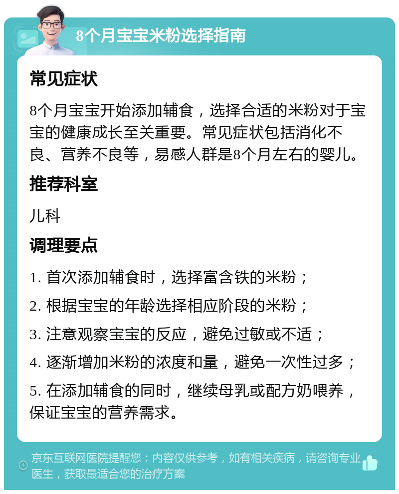 8个月宝宝米粉选择指南 常见症状 8个月宝宝开始添加辅食，选择合适的米粉对于宝宝的健康成长至关重要。常见症状包括消化不良、营养不良等，易感人群是8个月左右的婴儿。 推荐科室 儿科 调理要点 1. 首次添加辅食时，选择富含铁的米粉； 2. 根据宝宝的年龄选择相应阶段的米粉； 3. 注意观察宝宝的反应，避免过敏或不适； 4. 逐渐增加米粉的浓度和量，避免一次性过多； 5. 在添加辅食的同时，继续母乳或配方奶喂养，保证宝宝的营养需求。