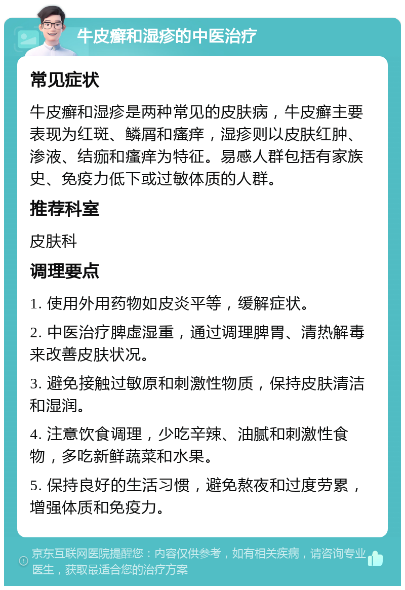 牛皮癣和湿疹的中医治疗 常见症状 牛皮癣和湿疹是两种常见的皮肤病，牛皮癣主要表现为红斑、鳞屑和瘙痒，湿疹则以皮肤红肿、渗液、结痂和瘙痒为特征。易感人群包括有家族史、免疫力低下或过敏体质的人群。 推荐科室 皮肤科 调理要点 1. 使用外用药物如皮炎平等，缓解症状。 2. 中医治疗脾虚湿重，通过调理脾胃、清热解毒来改善皮肤状况。 3. 避免接触过敏原和刺激性物质，保持皮肤清洁和湿润。 4. 注意饮食调理，少吃辛辣、油腻和刺激性食物，多吃新鲜蔬菜和水果。 5. 保持良好的生活习惯，避免熬夜和过度劳累，增强体质和免疫力。