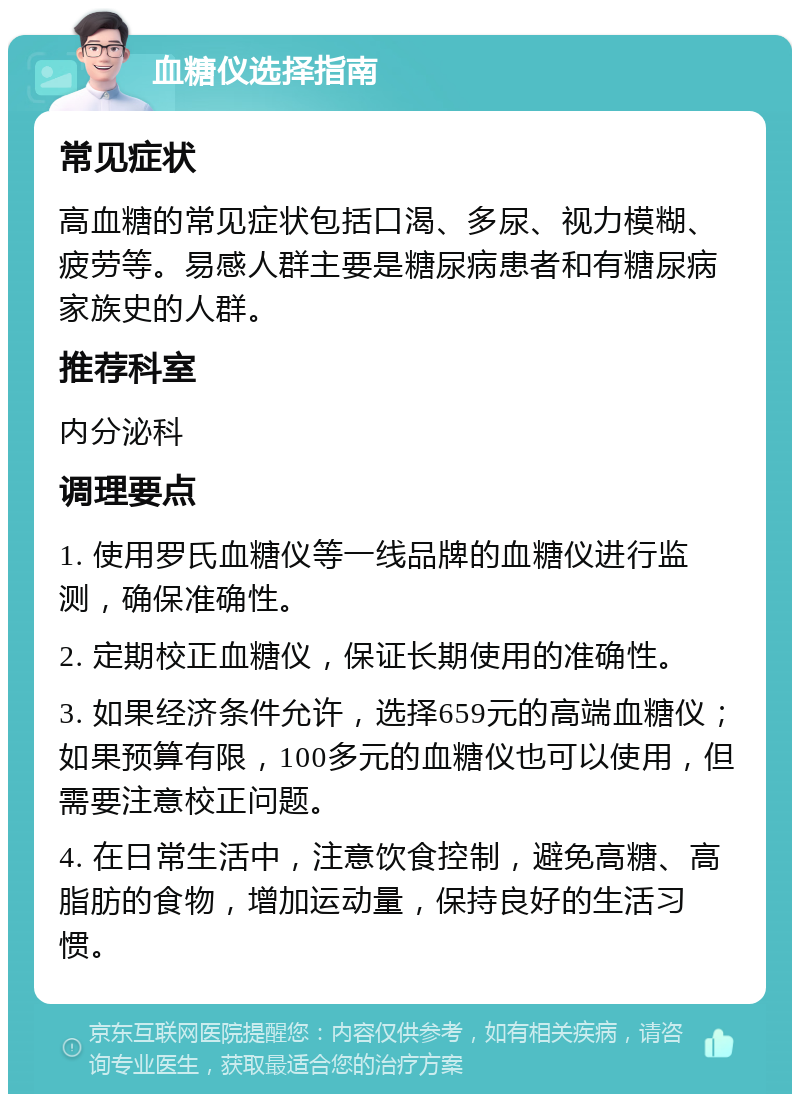 血糖仪选择指南 常见症状 高血糖的常见症状包括口渴、多尿、视力模糊、疲劳等。易感人群主要是糖尿病患者和有糖尿病家族史的人群。 推荐科室 内分泌科 调理要点 1. 使用罗氏血糖仪等一线品牌的血糖仪进行监测，确保准确性。 2. 定期校正血糖仪，保证长期使用的准确性。 3. 如果经济条件允许，选择659元的高端血糖仪；如果预算有限，100多元的血糖仪也可以使用，但需要注意校正问题。 4. 在日常生活中，注意饮食控制，避免高糖、高脂肪的食物，增加运动量，保持良好的生活习惯。