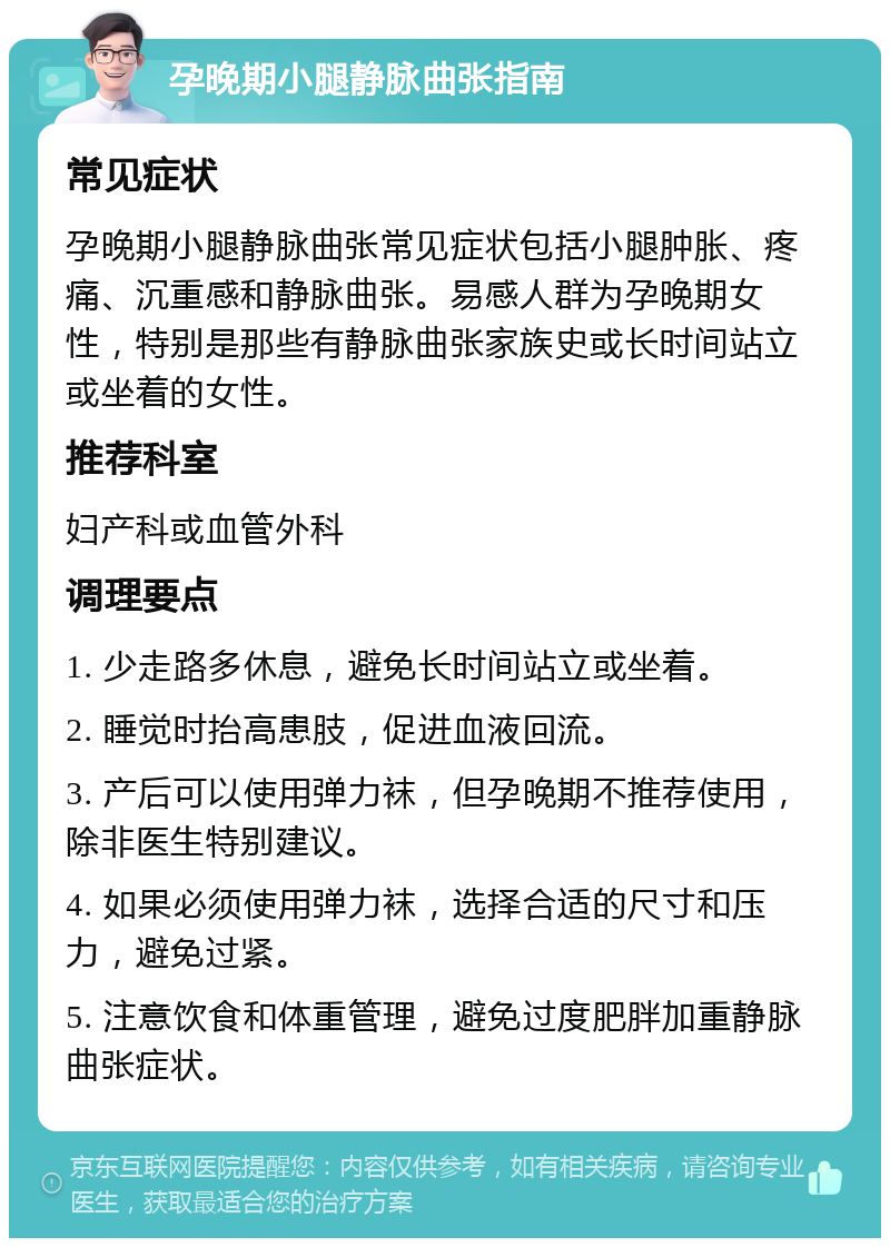 孕晚期小腿静脉曲张指南 常见症状 孕晚期小腿静脉曲张常见症状包括小腿肿胀、疼痛、沉重感和静脉曲张。易感人群为孕晚期女性，特别是那些有静脉曲张家族史或长时间站立或坐着的女性。 推荐科室 妇产科或血管外科 调理要点 1. 少走路多休息，避免长时间站立或坐着。 2. 睡觉时抬高患肢，促进血液回流。 3. 产后可以使用弹力袜，但孕晚期不推荐使用，除非医生特别建议。 4. 如果必须使用弹力袜，选择合适的尺寸和压力，避免过紧。 5. 注意饮食和体重管理，避免过度肥胖加重静脉曲张症状。