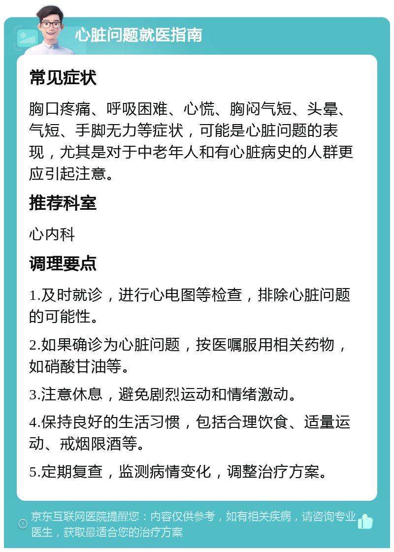 心脏问题就医指南 常见症状 胸口疼痛、呼吸困难、心慌、胸闷气短、头晕、气短、手脚无力等症状，可能是心脏问题的表现，尤其是对于中老年人和有心脏病史的人群更应引起注意。 推荐科室 心内科 调理要点 1.及时就诊，进行心电图等检查，排除心脏问题的可能性。 2.如果确诊为心脏问题，按医嘱服用相关药物，如硝酸甘油等。 3.注意休息，避免剧烈运动和情绪激动。 4.保持良好的生活习惯，包括合理饮食、适量运动、戒烟限酒等。 5.定期复查，监测病情变化，调整治疗方案。