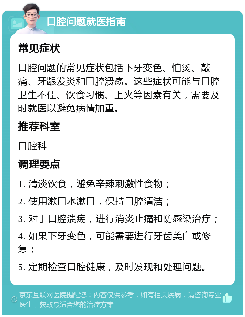 口腔问题就医指南 常见症状 口腔问题的常见症状包括下牙变色、怕烫、敲痛、牙龈发炎和口腔溃疡。这些症状可能与口腔卫生不佳、饮食习惯、上火等因素有关，需要及时就医以避免病情加重。 推荐科室 口腔科 调理要点 1. 清淡饮食，避免辛辣刺激性食物； 2. 使用漱口水漱口，保持口腔清洁； 3. 对于口腔溃疡，进行消炎止痛和防感染治疗； 4. 如果下牙变色，可能需要进行牙齿美白或修复； 5. 定期检查口腔健康，及时发现和处理问题。