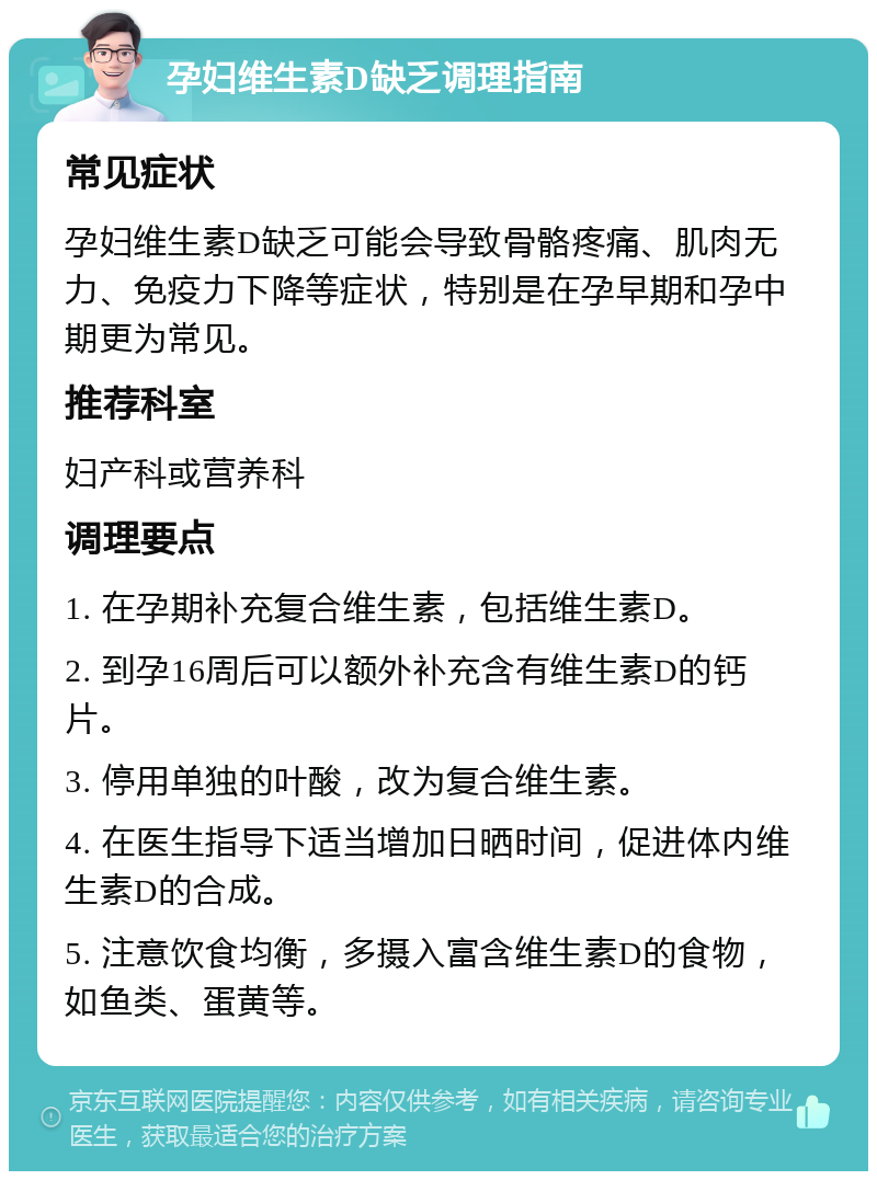 孕妇维生素D缺乏调理指南 常见症状 孕妇维生素D缺乏可能会导致骨骼疼痛、肌肉无力、免疫力下降等症状，特别是在孕早期和孕中期更为常见。 推荐科室 妇产科或营养科 调理要点 1. 在孕期补充复合维生素，包括维生素D。 2. 到孕16周后可以额外补充含有维生素D的钙片。 3. 停用单独的叶酸，改为复合维生素。 4. 在医生指导下适当增加日晒时间，促进体内维生素D的合成。 5. 注意饮食均衡，多摄入富含维生素D的食物，如鱼类、蛋黄等。