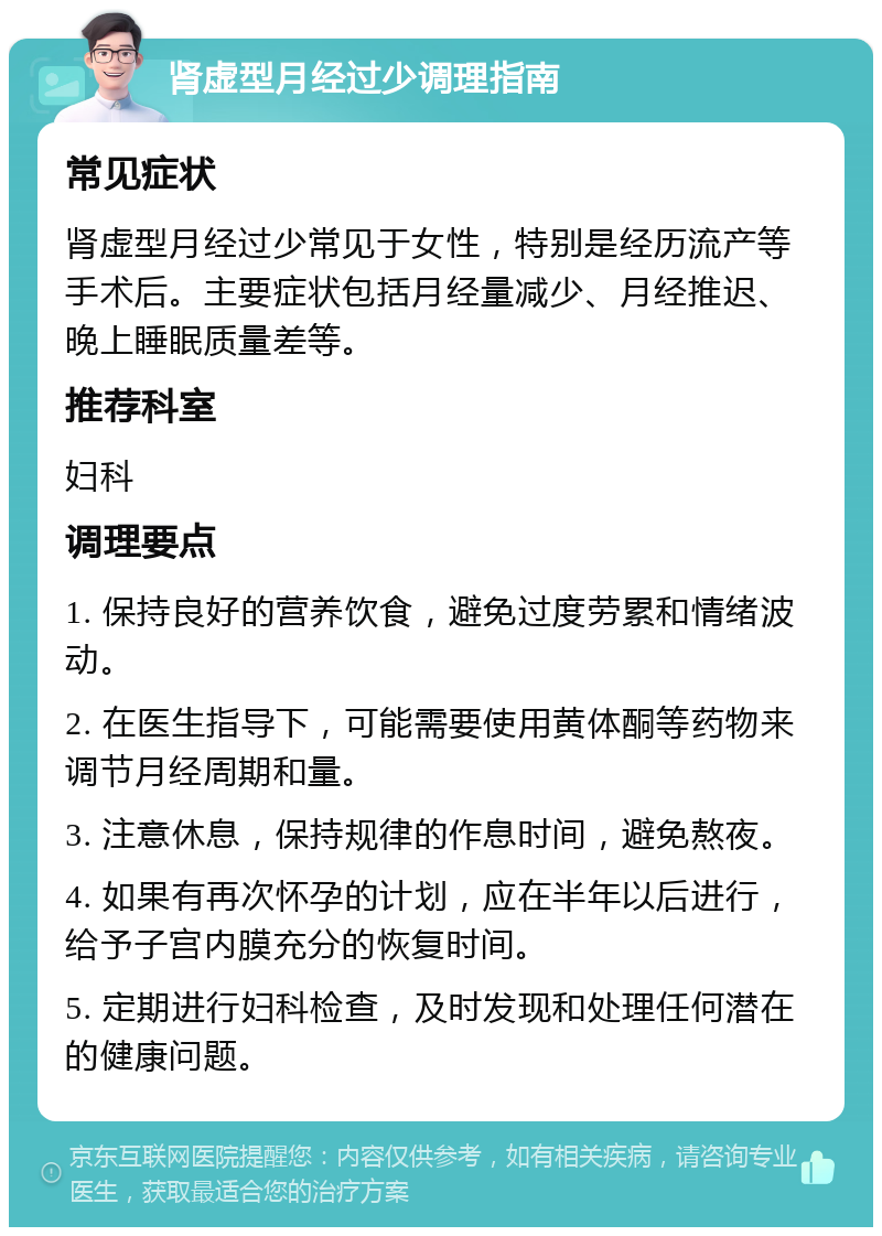 肾虚型月经过少调理指南 常见症状 肾虚型月经过少常见于女性，特别是经历流产等手术后。主要症状包括月经量减少、月经推迟、晚上睡眠质量差等。 推荐科室 妇科 调理要点 1. 保持良好的营养饮食，避免过度劳累和情绪波动。 2. 在医生指导下，可能需要使用黄体酮等药物来调节月经周期和量。 3. 注意休息，保持规律的作息时间，避免熬夜。 4. 如果有再次怀孕的计划，应在半年以后进行，给予子宫内膜充分的恢复时间。 5. 定期进行妇科检查，及时发现和处理任何潜在的健康问题。