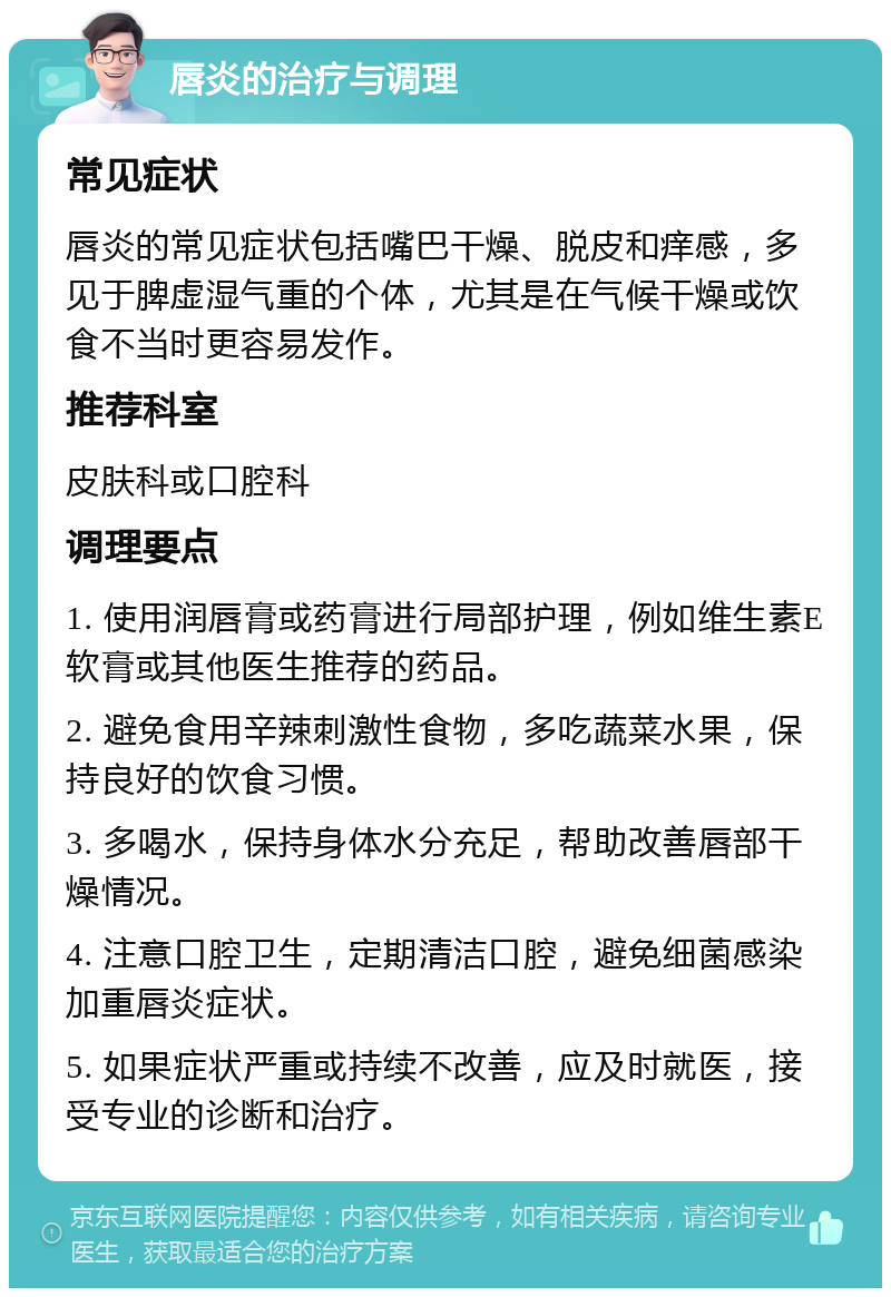 唇炎的治疗与调理 常见症状 唇炎的常见症状包括嘴巴干燥、脱皮和痒感，多见于脾虚湿气重的个体，尤其是在气候干燥或饮食不当时更容易发作。 推荐科室 皮肤科或口腔科 调理要点 1. 使用润唇膏或药膏进行局部护理，例如维生素E软膏或其他医生推荐的药品。 2. 避免食用辛辣刺激性食物，多吃蔬菜水果，保持良好的饮食习惯。 3. 多喝水，保持身体水分充足，帮助改善唇部干燥情况。 4. 注意口腔卫生，定期清洁口腔，避免细菌感染加重唇炎症状。 5. 如果症状严重或持续不改善，应及时就医，接受专业的诊断和治疗。