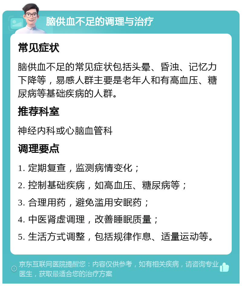 脑供血不足的调理与治疗 常见症状 脑供血不足的常见症状包括头晕、昏浊、记忆力下降等，易感人群主要是老年人和有高血压、糖尿病等基础疾病的人群。 推荐科室 神经内科或心脑血管科 调理要点 1. 定期复查，监测病情变化； 2. 控制基础疾病，如高血压、糖尿病等； 3. 合理用药，避免滥用安眠药； 4. 中医肾虚调理，改善睡眠质量； 5. 生活方式调整，包括规律作息、适量运动等。