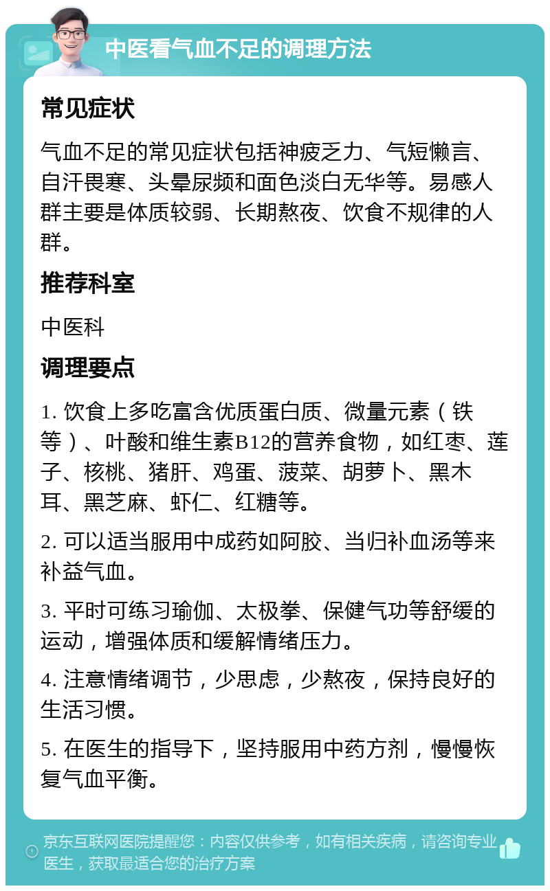 中医看气血不足的调理方法 常见症状 气血不足的常见症状包括神疲乏力、气短懒言、自汗畏寒、头晕尿频和面色淡白无华等。易感人群主要是体质较弱、长期熬夜、饮食不规律的人群。 推荐科室 中医科 调理要点 1. 饮食上多吃富含优质蛋白质、微量元素（铁等）、叶酸和维生素B12的营养食物，如红枣、莲子、核桃、猪肝、鸡蛋、菠菜、胡萝卜、黑木耳、黑芝麻、虾仁、红糖等。 2. 可以适当服用中成药如阿胶、当归补血汤等来补益气血。 3. 平时可练习瑜伽、太极拳、保健气功等舒缓的运动，增强体质和缓解情绪压力。 4. 注意情绪调节，少思虑，少熬夜，保持良好的生活习惯。 5. 在医生的指导下，坚持服用中药方剂，慢慢恢复气血平衡。