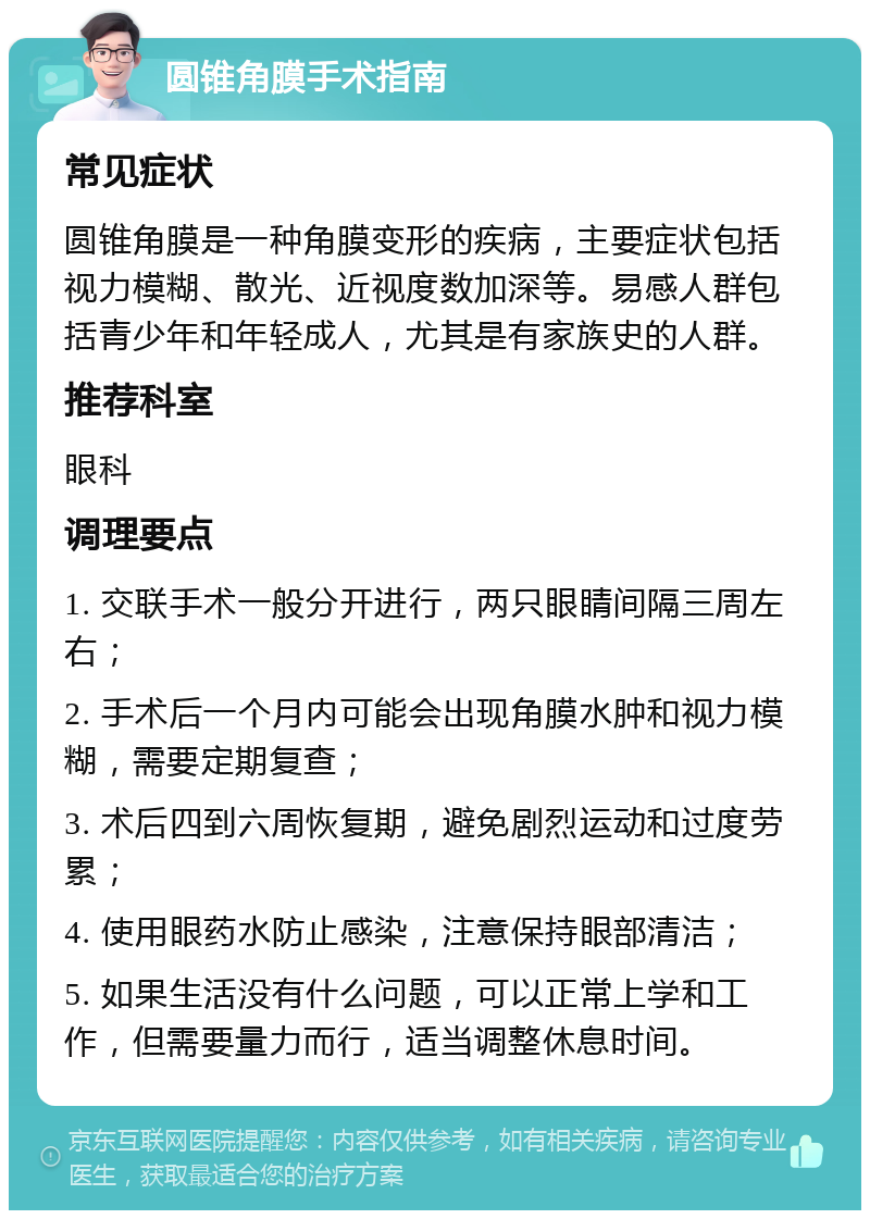 圆锥角膜手术指南 常见症状 圆锥角膜是一种角膜变形的疾病，主要症状包括视力模糊、散光、近视度数加深等。易感人群包括青少年和年轻成人，尤其是有家族史的人群。 推荐科室 眼科 调理要点 1. 交联手术一般分开进行，两只眼睛间隔三周左右； 2. 手术后一个月内可能会出现角膜水肿和视力模糊，需要定期复查； 3. 术后四到六周恢复期，避免剧烈运动和过度劳累； 4. 使用眼药水防止感染，注意保持眼部清洁； 5. 如果生活没有什么问题，可以正常上学和工作，但需要量力而行，适当调整休息时间。